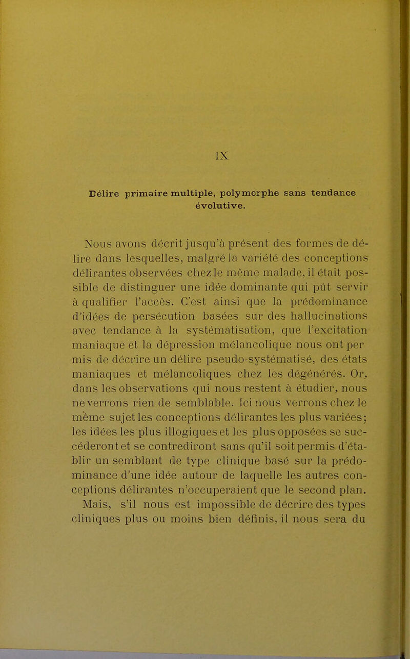 IX Délire primaire multiple, polymorphe sans tendance évolutive. Nous avons décrit jusqu'à présent des formes de dé- lire dans lesquelles, malgré la variété des conceptions délirantes observées chezle môme malade, il était pos- sible de distinguer une idée dominante qui pût servir à qualifier l'accès. C'est ainsi que la prédominance d'idées de persécution basées sur des hallucinations avec tendance à la systématisation, que l'excitation maniaque et la dépression mélancolique nous ontper mis de décrire un délire pseudo-systématisé, des états maniaques et mélancoliques chez les dégénérés. Or. dans les observations qui nous restent à étudier, nous neverrons rien de semblable. Ici nous verrons chez le même sujet les conceptions délirantes les plus variées; les idées les plus illogiques et les plus opposées se suc- céderont et se contrediront sans qu'il soit permis (réta- blir un semblant de type clinique basé sur la prédo- minance d'une idée autour de laquelle les autres con- ceptions délirantes n'occuperaient que le second plan. Mais, s'il nous est impossible de décrire des types cliniques plus ou moins bien définis, il nous sera du