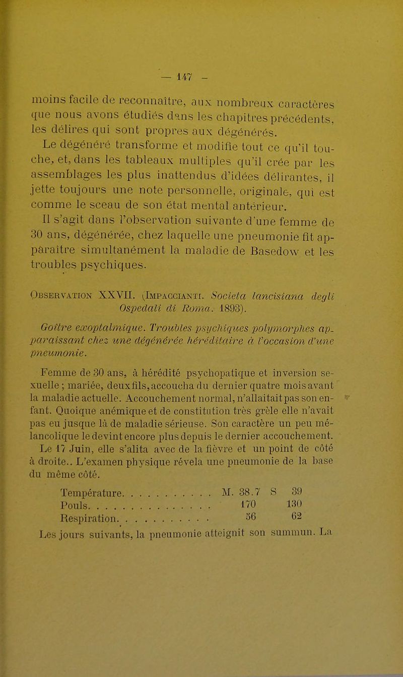 moins facile de reconnaître, aux nombreux caractères que nous avons étudiés dans les chapitres précédents, les délires qui sont propres aux dégénérés. Le dégénéré transforme et modifie tout ce qu'il tou- che, et, dans les tableaux multiples qu'il crée par les assemblages les plus inattendus d'idées délirantes, il jette toujours une note personnelle, originale, qui est comme le sceau de son état mental antérieur. Il s'agit dans l'observation suivante d'une femme de 30 ans, dégénérée, chez laquelle une pneumonie fit ap- paraître simultanément la maladie de Basedow et les troubles psychiques. Observation XXVII. (Impaocianti. Societa lancisiana degli Ospedali di Roma. 1893). Goitre exoptalmique. Troubles psychiques polymorphes ap. paraissant chez une dégénérée héréditaire à l'occasion d'une pneumonie. Femme de 30 ans, à hérédité psychopatique et inversion se- xuelle ; mariée, deuxflls,accoucha du dernier quatre moisavant la maladie actuelle. Accouchement normal, n'allaitait pas son en- fant. Quoique anémique et de constitution très grêle elle n'avait pas eu jusque là de maladie sérieuse. Son caractère un peu mé- lancolique le devint encore plus depuis le dernier accouchement. Le 1? Juin, elle s'alita avec de la lièvre et un point de côté à droite.. L'examen physique révéla une pneumonie de la hase du même côté. Température M. 38.7 S 39 Pouls 170 130 Respiration 36 62 Les jours suivants, la pneumonie atteignit son summum La