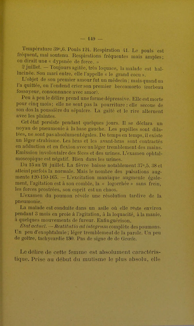 Température 39°,6. Pouls 124. Respiration 41. Le pouls est fréquent, mal soutenu. Respirations fréquentes mais amples; on dirait une « dypsnée de force. » 2 juillet. — Toujours agitée, très loquace, la malade est hal- lucinée. Son mari entre, elle l'appelle « le grand cocu». L'objet de son premier amour fut un médecin ; mais quand on l'a quittée, on l'endend crier son premier beccamorto (corbeau fossoyeur, consonnance avec amor). Peu à peu le délire prend une forme dépressive. Elle est morte pour cinq mois: elle ne sent pas la pourriture : elle secoue de son dos la poussière du sépulcre. La gaité et le rire alternent avec les plaintes. Cet état persiste pendant quelques jours. Il se déclara un noyau de pneumonie à la base gauche. Les pupilles sont dila- tées, ne sont pas absolument égales. De temps en temps, il existe un léger strabisme. Les bras et les avant-bras sont contractés en adduction et en flexion avec un léger tremblement des mains. Emission involontaire des fèces et des urines. L'examen ophtal- moscopique est négatif. Rien dans les urines. Lu 15 au 21 juillet. La fièvre baisse notablement 37°,5. 38 et atteint parfois la normale. Mais le nombre des pulsations aug- mente 120-150-165. —L'excitation maniaque augmente égale- ment, l'agitation est à son comble, la « logorrhée» sans frein, les forces prostrées, son esprit est un chaos. L'examen du poumon révèle une résolution tardive de la pneumonie. La malade est conduite dans un asile où elle reste environ pendant 3 mois en proie à l'agitation, à la loquacité, à la manie, à quelques mouvements de fureur. Enfinguérisbn. Etatactucl. —Restitutio ad integrum complète des poumons. 1 'i peu d'exophtalmie ; léger tremblement de la parole. Un peu de goitre, tachycardie 130. Pas de signe de de Grœfe. Ledéîirede cette femme est absolument c.u'aetéris- tique. Prise au début du mutisme le plus absolu, elle