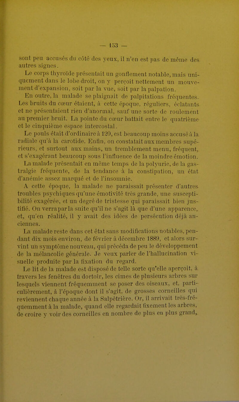 sont peu accusés du côté des yeux, il n'en est pas de même des autres signes. Le corps thyroïde présentait un gonflement notable, mais uni- quement dans le lobe droit, on y perçoit nettement un mouve- ment d'expansion, soit par la vue, soit par la palpation. En outre, la malade se.plaignait de palpitations fréquentes. Les bruits du cœur étaient, à cette époque, réguliers, éclatants et ne présentaient rien d'anormal, sauf une sorte de roulement au premier bruit. La pointe du cœur battait entre le quatrième et le cinquième espace intercostal. Le pouls était d'ordinaire à 120, est beaucoup moins accusé à la radiale qu'à la carotide. Enfin, on constatait aux membres supé- rieurs, et surtout aux mains, un tremblement menu, fréquent, et s'exagérant beaucoup sous l'influence de la moindre émotion. La malade présentait en môme temps de la polyurie, de la gas- tralgie fréquente, de la tendance à la constipation, un état d'anémie assez marqué et de l'insomnie. A cette époque, la malade ne paraissait présenter d'autres troubles psychiques qu'une émotivité très grande, une suscepti- bilité exagérée, et un degré de tristesse qui paraissait bien jus- tifié. On verra par la suite qu'il ne s'agit là que d'une apparence,, et, qu'en réalité, il y avait des idées de persécution déjà an- ciennes. La malade reste dans cet état sans modifications notables, pen- dant dix mois environ, de février à décembre 1889, et alors sur- vint un symptôme nouveau, qui précéda de peu le développement de la mélancolie générale. Je veux parler de l'hallucination vi- suelle produite par la fixation du regard. Le lit de la malade est disposé de telle sorte qu'elle aperçoit, à travers les fenêtres du dortoir, les cimes de plusieurs arbres sur lesquels viennent fréquemment se poser des oisennx. cl. parti- culièrement, à L'époque dont il s'agit, de grosses corneilles qui reviennent chaque année à la Salpêtrière. ( >r, il arrivai! très-fré- quemment à la malade, quand elle regardait fixement les arbres, de croire y voir des corneilles en nombre de plus en plus1 grand,