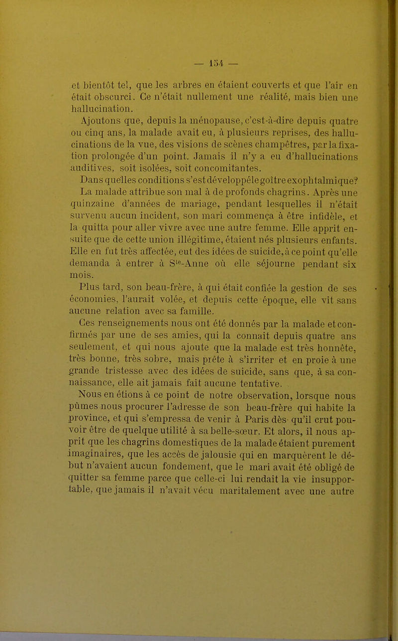 et bientôt tel, que les arbres en étaient couverts et que l'air en était obscurci. Ce n'était nullement une réalité, mais bien une hallucination. Ajoutons que, depuis la ménopause, c'est-à-dire depuis quatre ou cinq ans, la malade avait eu, à plusieurs reprises, des hallu- cinations de la vue, des visions de scènes champêtres, parlafixa- tion prolongée d'un point. Jamais il n'y a eu d'hallucinations auditives, soit isolées, soit concomitantes. Dans quelles conditions s'estdéveloppélegoitreexophtalmique? La malade attribue son mal à de profonds chagrins. Après une quinzaine d'années de mariage, pendant lesquelles il n'était survenu aucun incident, son mari commença à être infidèle, et la quitta pour aller vivre avec une autre femme. Elle apprit en- suite que de cette union illégitime, étaient nés plusieurs enfants. Elle en fut très affectée, eut des idées de suicide, à ce point qu'elle demanda à entrer à Ste-Anne où elle séjourne pendant six mois. Plus tard, son beau-frère, à qui était confiée la gestion de ses économies, l'aurait volée, et depuis cette époque, elle vit sans aucune relation avec sa famille. Ces renseignements nous ont été donnés par la malade et con- firmés par une de ses amies, qui la connaît depuis quatre ans seulement, et qui nous ajoute que la malade est très honnête, très bonne, très sobre, mais prête à s'irriter et en proie à une grande tristesse avec des idées de suicide, sans que, à sa con- naissance, elle ait jamais fait aucune tentative. Nous en étions à ce point de notre observation, lorsque nous pûmes nous procurer l'adresse de son beau-frère qui habite la province, et qui s'empressa de venir à Paris dès- qu'il crut pou- voir être de quelque utilité à sa belle-sœur. Et alors, il nous ap- prit que les chagrins domestiques de la malade étaient purement imaginaires, que les accès de jalousie qui en marquèrent le dé- but n'avaient aucun fondement, que le mari avait été obligé de quitter sa femme parce que celle-ci lui rendait la vie insuppor- table, que jamais il n'avait vécu maritalement avec une autre