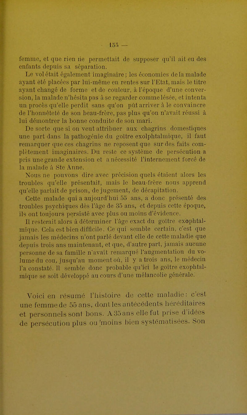 ion — femmea et que rien lie permettait do supposer qu'il ait eu des enfants depuis sa séparation. Le voletait également imaginaire; les économies de la malade ayant été placées par lui-même en rentes sur l'Etat, mais le titre ayant changé de forme et de couleur, à l'époque d'une conver- sion, la malade n'hésita pas à se regarder comme lésée, et intenta un procès qu'elle perdit sans qu'on pût arriver à le convaincre de l'honnêteté de son beau-frère, pas plus qu'on n'avait réussi à lui démontrer la bonne conduite de son mari. De sorte que si on veut attribuer aux chagrins domestiques une part dans la pathogénie du goitre exolphtalmique, il faut remarquer que ces chagrins ne reposent que sur des faits com- plètement imaginaires. Du reste ce système de persécution a pris une grande extension et a nécessité l'internement forcé de la malade à Ste Anne. Nous ne pouvons dire avec précision quels étaient alors les troubles qu'elle présentait, mais le beau-frère nous apprend qu'elle parlait de prison, de jugement, de décapitation. Cette malade qui a aujourd'hui 55 ans, a donc présenté des troubles psychiques dès l'âge de 35 ans, et depuis cette époque, ils ont toujours persisté avec plus ou moins d'évidence. Il resterait alors à déterminer l'âge exact du goitre exophtal- mique. Cela est bien difficile. Ce qui semble certain, c'est que jamais les médecins n'ont parlé devant elle de cette maladie que depuis trois ans maintenant, et que, d'autre part, jamais aucune personne de sa famille n'avait remarqué l'augmentation du vo- lume du cou, jusqu'au moment où, il y a trois ans, le médecin l'a constaté. Il semble donc probable qu'ici le goitre exophtal- mique se soit développé au cours d'une mélancolie générale. Voici en résumé l'histoire de cette maladie: c'esl une femmede 55 ans, do.nl les antécédents héréditaires et personnels sonl bons. A35ans elle fut prise d'idées ■de persécution plus ou [moins bien systématisées. Son