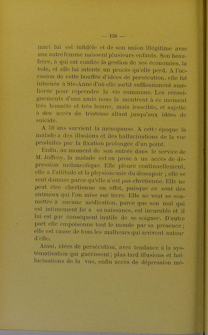 mari lui est infidèle et de son union illégitime avec une autre femme naissent plusieurs enfants. Son beau- frère, à qui est confiée la gestion de ses économies, la vole, et elle lui intente un procès qu'elle perd. A l'oc- casion de cette bouffée d'idées de persécution, elle fut internée à Ste-Anned'où elle sortit suffisamment amé- liorée pour reprendre la vie commune. Les rensei- gnements d'une amie nous la montrent à ce moment très honnête et très bonne, mais irascible, et sujette à des accès de tristesse allant jusqu'aux idées de suicide. A 50 ans survient la ménopause. A cett? époque la malade a des illusions et des hallucinations de la vue produites par la fixation prolongée d'un point. Enfin, au moment de son entrée dans le service de M. Joffroy, la malade est en proie à un accès de dé- pression mélancolique. Elle pleure continuellement, elle a l'attitude et la physionomie du désespoir ; elle se sent damnée parce qu'elle n'est pas chrétienne. Elle ne peut être chrétienne en effet, puisque ce sont des animaux qui l'on mise sur terre. Elle ne veut se sou- mettre à aucune médication, parce que son mal qui est intimement lié à sa naissance, est incurable et il lui est par conséquent inutile de se soigner. D'autre part elle empoisonne tout le monde par sa présence ; elle est cause de tous les malheurs qui arrivent autour d'elle. Ainsi, idées de persécution, avec tendance à la sys- tématisation qui guérissent; plus tard illusions et hal- lucinations de la vue, enfin accès de dépression mé-