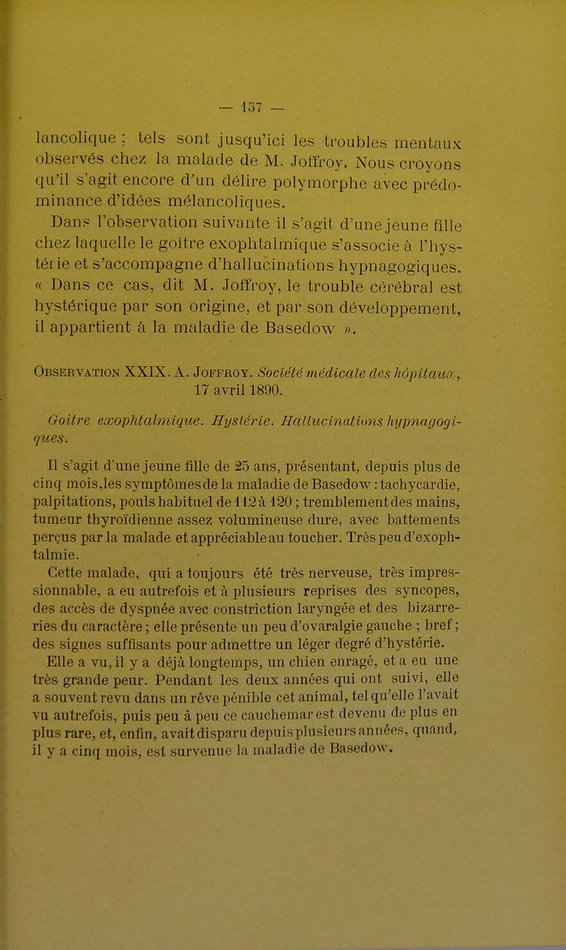 lancolique ; tels sont jusqu'ici les troubles mentaux observés chez la malade de M. Joffroy. Nous croyons qu'il s'agit encore d'un délire polymorphe avec prédo- minance d'idées mélancoliques. Dans l'observation suivante il s'agit d'une jeune fille chez laquelle le goitre exophtalmique s'associe à l'hys- tét ie et s'accompagne d'hallucinations hypnagogiques. « Dans ce cas, dit M. Joffroy, le trouble cérébral est hystérique par son origine, et par.son développement, il appartient à la maladie de Basedow ». Observation XXIX. A. Joffroy. Société médicale des hôpitauo.. 17 avril 1890. Goitre exophtalmique. Hystérie. Hallucinations hypnagogi- ques. Il s'agit d'une jeune fille de 25 ans, présentant, depuis plus de cinq mois,les symptômesde la maladie de Basedow : tachycardie, palpitations, pouls habituel de 112 à 120 ; tremblement des mains, tumeur thyroïdienne assez volumineuse dure, avec battements perçus parla malade et appréciable au toucher. Très peu d'exoph- talmie. Cette malade, qui a toujours été très nerveuse, très impres- sionnable, a eu autrefois et à plusieurs reprises des syncopes, des accès de dyspnée avec constriction laryngée et des bizarre- ries du caractère ; elle présente un peu d'ovaralgie gauche ; bref ; des signes suffisants pour admettre un léger degré d'hystérie. Elle a vu, il y a déjà longtemps, un chien enragé, et a eu une très grande peur. Pendant les deux années qui oui suivi, elle a souvent revu dans un rêve pénible cet animal, tel qu'elle l'avait vu autrefois, puis peu à peu ce cauchemar est devenu de plus en plus rare, et, enlin, avait disparu depuis plusieurs années, quand, il y a cinq mois, est survenue la maladie de Basedow.