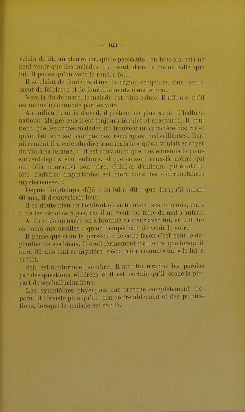 voisin de lit. un charretier, qui le persécute : on tout cas, cela ne peut venir que des malades qui sont dans la même salle que lui. Il pense qu'on veut le rendre fou. [1 se plaint de douleurs dans la région occipitale, d'un senti- ment de faiblesse et de fournillements dans le bras. Vers la fin de mars, le malade est plus calme. Il affirme qu'il est moins incommodé par les voix. Au milieu du mois d'avril, il prétend ne plus avoir d'halluci- nations. Malgré cela il est toujours inquiet et abasourdi. 11 sou- tient que les autres malades lui trouvent un caractère bizarre et qu'on fait sur son compte des remarques malveillantes. Der- nièrement il a entendu dire à un malade « qu'on voulait envoyer du vin à sa femme. » Il est convaincu que des ennemis le pour- suivent depuis son enfance, et que ce sont ceux-là même qui ont déjà poursuivi son père. Celui-ci d'ailleurs qui était à la tête d'affaires importantes est mort dans des « circonstances mystérieuses. » Depuis longtemps déjà « on lui a dit » que lorsqu'il aurait 30 ans, il découvrirait tout. Il se doute bien de l'endroit où se trouvent ses ennemis, mais il ne les dénoncera pas, car il ne veut pas faire du mal à autrui. A force de menaces on a brouillé sa sœur avec lui, et « il lui est venu aux. oreilles » qu'on l'empêchait de venir le voir. Il pense que si on le persécute de cette façon c'est pour le dé- pouiller de ses biens. Il croit fermement d'ailleurs que lorsqu'il aura 30 ans tout ce mystère s'éclaircira comme «on » le lui a prédit. Sch. est taciturne et sombre. Il faut lui arracher les paroles par des questions réitérées et il est certain qu'il cache la plu- part de ses hallucinations. Les symptômes physiques ont presque complètement dis- paru. Il n'existe plus qu'un peu de tremblement et des palpita- tions, lorsque le malade est excité.