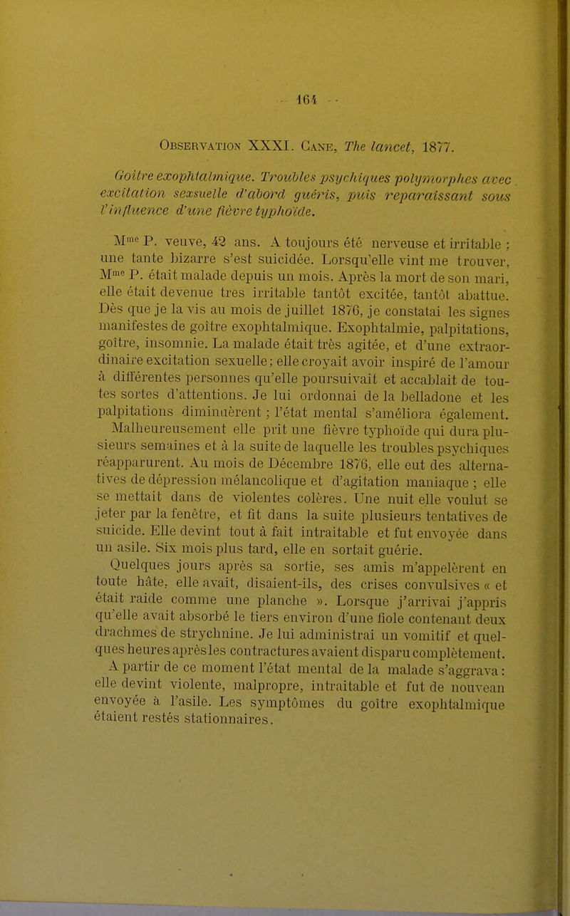 Observation XXXI. Cane, The lancet, 1877. Goitre exophtalmique. Troubles psychiques polymorphes avec excitation sexsuelle d'abord guéris, puis reparaissant sous l'influence d'une fièvre typhoïde. MmeP. veuve, 42 ans. A toujours été nerveuse et irritable ; une tante bizarre s'est suicidée. Lorsqu'elle vint me trouver. Mme P. était malade depuis un mois. Après la mort de son mari, elle était devenue très irritable tantôt excitée, tantôt abattue. Dès que je la vis au mois de juillet 1876, je constatai les signes manifestes de goitre exophtalmique. Exophtalmie, palpitations, goitre, insomnie. La malade était très agitée, et d'une extraor- dinaire excitation sexuelle; elle croyait avoir inspiré de l'amour à différentes personnes qu'elle poursuivait et accablait de tou- tes sortes d'attentions. Je lui ordonnai de la belladone et les palpitations diminuèrent : l'état mental s'améliora également. Malheureusement elle prit une fièvre typhoïde qui dura plu- sieurs semaines et à la suite de laquelle les troubles psychiques réapparurent. Au mois de Décembre 1876, elle eut des alterna- tives de dépression mélancolique et d'agitation maniaque; elle se mettait dans de violentes colères. Une nuit elle voulut se jeter par la fenêtre, et fit dans la suite plusieurs tentatives de suicide. Elle devint tout à fait intraitable et fut envoyée dans un asile. Six mois plus tard, elle en sortait guérie. Quelques jours après sa sortie, ses amis m'appelèrent en toute hâte, elle avait, disaient-ils, des crises convulsives « et était raide comme une planche ». Lorsque j'arrivai j'appris qu'elle avait absorbé le tiers environ d'une fiole contenant deux drachmes de strychnine. Je lui administrai un vomitif et quel- ques heures aprèsles contractures avaient disparu complètement. A partir de ce moment l'état mental de la malade s'aggrava : elle devint violente, malpropre, intraitable et lui de nouveau envoyée à l'asile. Les symptômes du goitre exophtalmique étaient restés stationnaires.