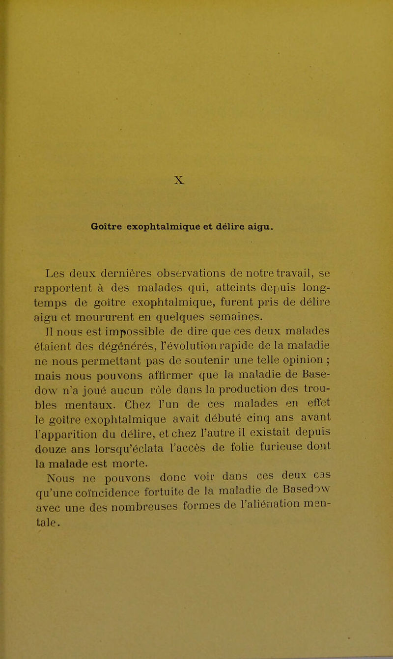 X Goitre exophtalmique et délire aigu. Les deux dernières observations de notre travail, se rapportent à des malades qui, atteints depuis long- temps de goitre exophtalmique, furent pris de délire aigu et moururent en quelques semaines. 11 nous est impossible de dire que ces deux malades étaient des dégénérés, l'évolution rapide de la maladie ne nous permettant pas de soutenir une telle opinion ; mais nous pouvons affirmer que la maladie de Base- dow n'a joué aucun rôle dans la production des trou- bles mentaux. Chez l'un de ces malades en effet le goitre exophtalmique avait débuté cinq ans avant l'apparition du délire, et chez l'autre il existait depuis douze ans lorsqu'éclata l'accès de folie furieuse dont la malade est morte. Nous ne pouvons donc voir dans ces deux cas qu'une coïncidence fortuite de la maladie de Based >\v nvec une des nombreuses formes de L'aliénation men- tale.