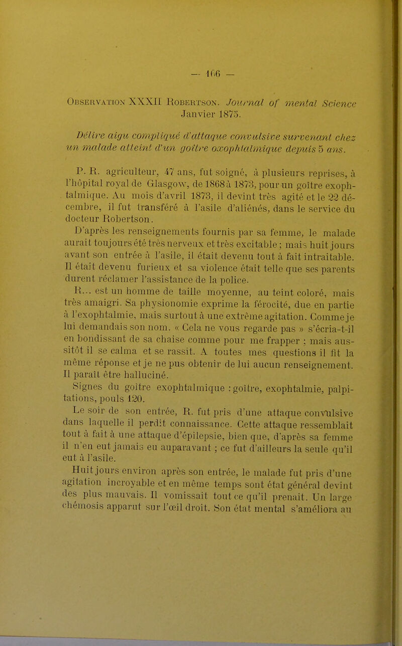 — i r.fi — Observation XXXII Robertson. Journal of mental Science Janvier 187:;. Délire aigu compliqué d'attaque convulsive survenant chez- un malade atteint d'un goitre oxophialmiquc depuis 5 ans. P. R. agriculteur. 47 ans, fut soigné, à plusieurs reprises, à L'hôpital royal de Glasgow, de 1868a 1878, pour un goitre exoph- talmique. Au mois d'avril 1873, il devint très agité et le 32 dé- cembre, il fut transféré à l'asile d'aliénés, dans le service du docteur Robertson. D'après les renseignements fournis par sa femme, le malade aurait toujours été très nerveux et très excitable ; mais huit jours avant son entrée à l'asile, il était devenu tout à fait intraitable. Il était devenu furieux et sa violence était telle que ses parents durent réclamer l'assistance de la police. li... est un homme de taille moyenne, au teint coloré, mais très amaigri. Sa physionomie exprime la férocité, due en partie à Texophtalmie, mais surtout à une extrême agitation. Comme je lui demandais son nom. « Gela ne vous regarde pas » s'écria-t-il en bondissant de sa chaise comme pour me frapper : mais aus- sitôt il se calma et se rassit. A toutes mes questions il ht la même réponse et je ne pus obtenir de lui aucun renseignement, Il paraît être halluciné. Signes du goitre exophtalmique :goilre, exophtalmie, palpi- tations, pouls 120. Le soir de son entrée, R. fut pris d'une attaque convulsive dans laquelle il perdit connaissance. Cette attaque ressemblait tout à fait à une attaque d'épilepsie, bien que. d'après sa femme il n'en eut jamais eu auparavant ; ce fut d'ailleurs la seule qu'il eut à l'asile. Huit jours environ après son entrée, le malade fut pris d'une agitation incroyable et en même temps sont étal général devin! des pins mauvais. Il vomissait tout ce qu'il prenait. Un large chémosis apparut sur l'œil droit. Son élat mental s'améliora au