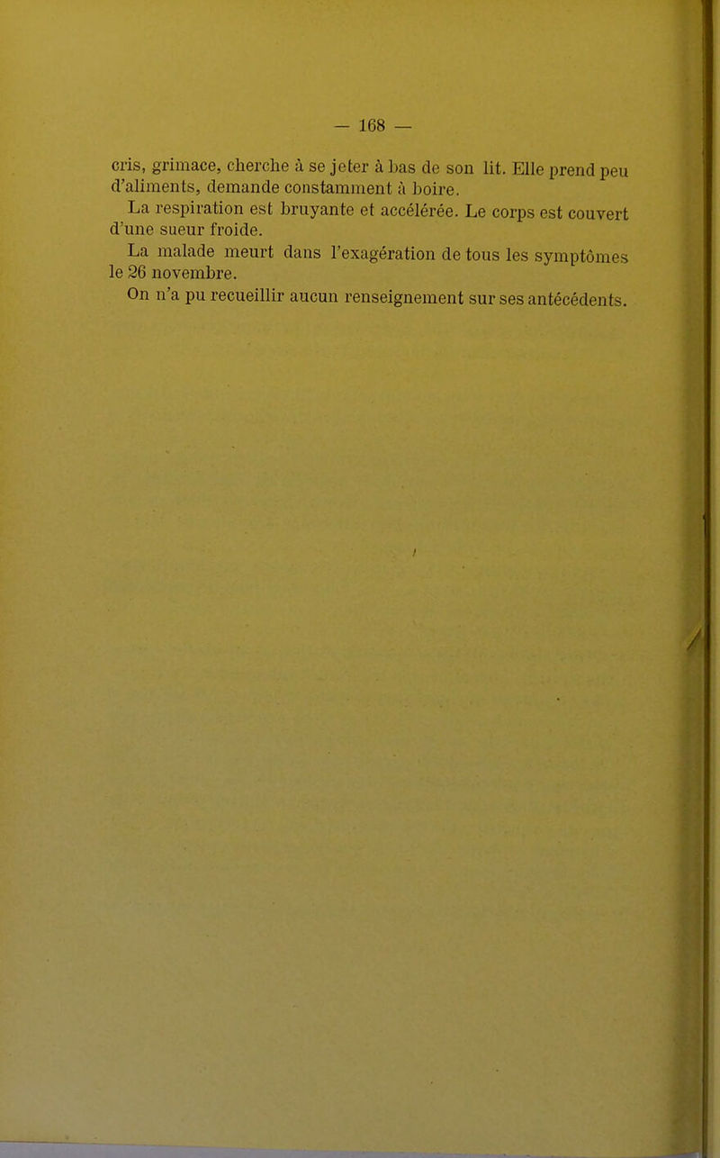 cris, grimace, cherche à se jeter à bas de son lit. Elle prend peu d'aliments, demande constamment à boire. La respiration est bruyante et accélérée. Le corps est couvert d'une sueur froide. La malade meurt dans l'exagération de tous les symptômes le 26 novembre. On n'a pu recueillir aucun renseignement sur ses antécédents. à