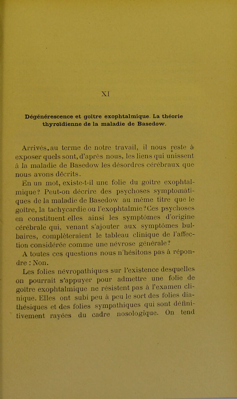 XI Dégénérescence et goitre exophtalmique. La théorie thyroïdienne de la maladie de Basedow. Arrivés.au terme de notre travail, il nous reste à exposer quels sont, d'après nous, les liens qui unissent à la maladie de Basedow les désordres cérébraux que nous avons décrits. En un mot, existe-t-il une folie du goitre exophtal- mique? Peut-on décrire des psychoses symptomàti- ques de la maladie de Basedow au même titre que le goitre, la tachycardie ou l'exophtalmie?Ces psychoses en constituent elles ainsi les symptômes d'origine cérébrale qui, venant s'ajouter aux symptômes bul- baires, compléteraient le tableau clinique de l'affec- tion considérée comme une névrose générale? A toutes ces questions nous n'hésitons pas à répon- dre : Non. Les folies névropathiques sur l'existence desquelles on pourrait s'appuyer pour admettre une folie de goitre exophtalmique ne résistent pas à l'examen cli- nique. Elles ont subi peu à peu le sort des folies dia- thésiques et des folies sympathiques qui sont défini- tivement payées du cadre nosologique. On tend