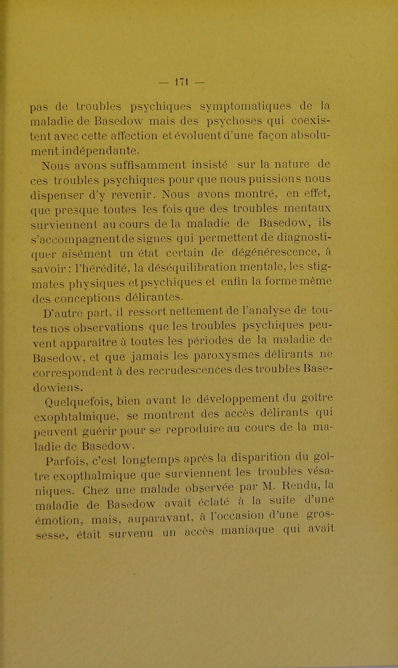 pas de troubles psychiques symptomatiques de la maladie de Basedow mais des psychoses qui coexis- tent avec cette affection et évoluent d'une façon absolu- ment indépendante. Nous avons suffisamment insisté sur la nature de ces troubles psychiques pour que nous puissions nous dispenser d'y revenir. Nous avons montré, en effet, que presque toutes les fois que des troubles mentaux surviennent au cours delà maladie de Basedow, ils s'accompagnent de signes qui permettent de diagnosti- quer aisément un état certain de dégénérescence, à savoir : l'hérédité, la déséquilibration mentale, les stig- mates physiques et psychiques et enfin la forme même des conceptions délirantes. D'autre part, il ressort nettement de l'analyse de tou- tes nos observations que les troubles psychiques peu- vent apparaître à toutes les périodes de la maladie de Basedow, et que jamais les paroxysmes délirants ne correspondent à des recrudescences des troubles Base- dow ien s. Quelquefois, bien avant le développement du goitre exophtalmique, se montrent des accès délirants qui peuvent guérir pour se reproduire au cours de la ma- ladie de Basedow. Parfois, c'est longtemps après la disparition du goi- tre exopthalmique que surviennent les troubles vésa- niques. Chez une malade observée par M. Rendu, la maladie de Basedow avait éclate à la suite d'une émotion, mais, auparavant, à l'occasion d'une gros- sesse, était survenu un accès maniaque qui aveil