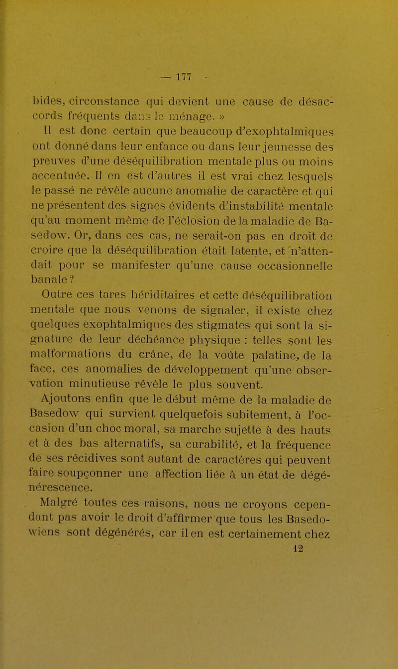 bides, circonstance qui devient une cause de désac- cords fréquents dans le ménage. » Il est donc certain que beaucoup d'exophtalmiques ont donné dans leur enfance ou dans leur jeunesse des preuves d'une déséquilibration mentale plus ou moins accentuée. I] en est d'autres il est vrai chez lesquels le passé ne révèle aucune anomalie de caractère et qui ne présentent des signes évidents d'instabilité mentale qu'au moment même deTéclosion de la maladie de Ba- sedow. Or, dans ces cas, ne serait-on pas en droit de croire que la déséquilibration était latente, et 'n'atten- dait pour se manifester qu'une cause occasionnelle banale? Outre ces tares hériditaires et cette déséquilibration mentale que nous venons de signaler, il existe chez quelques exophtalmiques des stigmates qui sont la si- gnature de leur déchéance physique : telles sont les malformations du crâne, de la voûte palatine, de la face, ces anomalies de développement qu'une obser- vation minutieuse révèle le plus souvent. Ajoutons enfin que le début même de la maladie de Basedow qui survient quelquefois subitement, à l'oc- casion d'un choc moral, sa marche sujette à des hauts e1 à des bas alternatifs, sa curabilité, et la fréquence de ses récidives sont autant de caractères qui peuvent faire soupçonner une affection liée à un état de dégé- nérescence. Malgré toutes ces raisons, nous ne croyons cepen- dant pas avoir le droit d'affirmer que tous les Basedo- wiens sont dégénérés, car il en est certainement chez 12