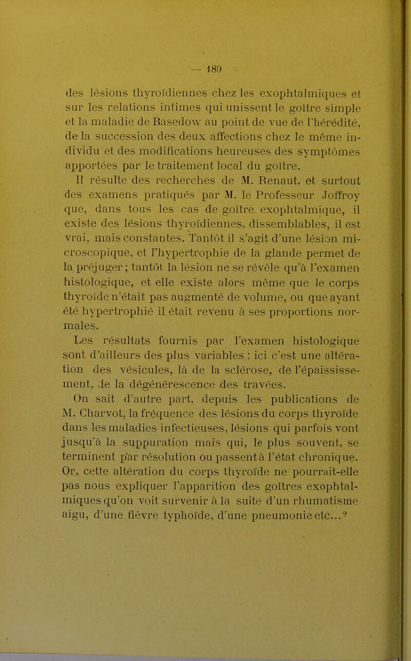 des lésions thyroïdiennes chez les exophtalmiques et sur les relations intimes qui unissent le goitre simple et la maladie de Basedow au point de vue de l'hérédité, delà succession des deux affections chez le même in- dividu et des modifications heureuses des symptômes apportées par le traitement local du goitre. Il résulte des recherches de M. Renaut, et surtout des examens pratiqués par M. le Professeur Joffroy que, dans tous les cas de goitre exophtalmique, il existe des lésions thyroïdiennes, dissemblables, il est vrai, mais constantes. Tantôt il s'agit d'une lésion mi- croscopique, et l'hypertrophie cle la glande permet de la préjuger ; tantôt la lésion ne se révèle qu'à l'examen histologique, et elle existe alors même que le corps thyroïde n'était pas augmenté de volume, ou que ayant été hypertrophié il était revenu à ses proportions nor- males. Les résultats fournis par l'examen histologique sont d'ailleurs des plus variables : ici c'est une altéra- tion des vésicules, là cle la sclérose, de l'épaississe- ment, de la dégénérescence des travées. On sait d'autre part, depuis les publications de M. Charvot, la fréquence des lésions du corps thyroïde dans les maladies infectieuses, lésions qui parfois vont jusqu'à la suppuration mais qui, le plus souvent, se terminent p'ar résolution ou passent à l'état chronique. Or, cette altération du corps thyroïde ne pourrait-elle pas nous expliquer l'apparition des goitres exophtal- miques qu'on voit survenir à la suite d'un rhumatisme aigu, d'une fièvre typhoïde, d'une pneumonie etc..