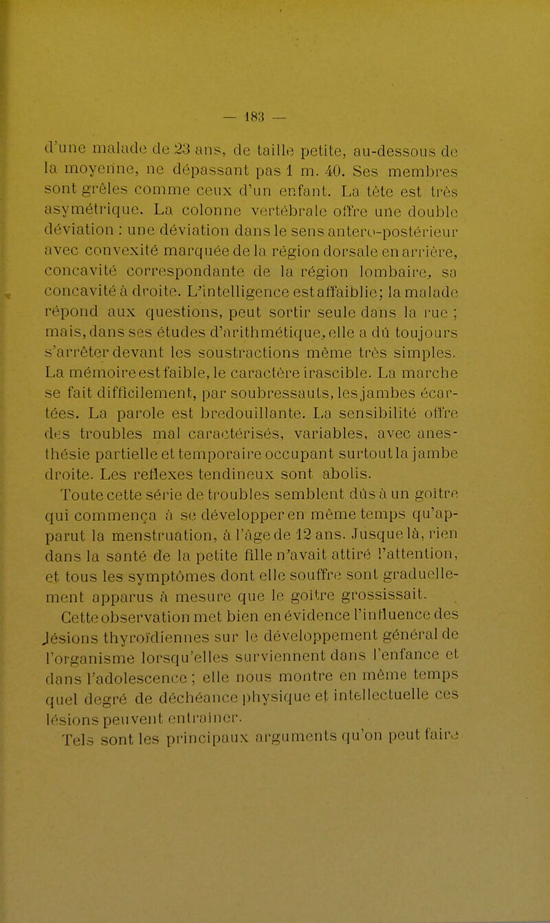 d'une malade de 23 ans, de taille petite, au-dessous de la moyenne, ne dépassant pas 1 m. 40. Ses membres sont grêles comme ceux d'un enfant. La tète est très asymétrique. La colonne vertébrale offre une double déviation : une déviation dans le sens antero-postérieur avec convexité marquée de la région dorsale en arrière, concavité correspondante de la région lombaire, sa concavité à droite. L'intelligence est affaiblie; la malade répond aux questions, peut sortir seule dans la rue ; mais, dans ses études d'arithmétique, elle a du toujours s'arrêter devant les soustractions même très simples. La mémoire est faible, le caractère irascible. La marche se fait difficilement, par soubressauts, les jambes écar- tées. La parole est bredouillante. La sensibilité offre des troubles mal caractérisés, variables, avec anes- thésie partielle et temporaire occupant surtoutla jambe droite. Les réflexes tendineux sont abolis. Toute cette série de troubles semblent dûs à un goitre qui commença à se développer en même temps qu'ap- parut la menstruation, à l'âgede 12 ans. Jusquelà, rien dans la santé de la petite fille n'avait attiré l'attention, et tous les symptômes dont elle souffre sont graduelle- ment apparus à mesure que le goitre grossissait. Cette observation met bien en évidence l'influence des Jésions thyroïdiennes sur le développement général de l'organisme lorsqu'elles surviennent dons l'enfance et dans l'adolescence : elle nous montre en môme temps quel degré de déchéance physique el intellectuelle ces lésions peuvent entraîner. Tels sont les principaux arguments qu'on peut faire