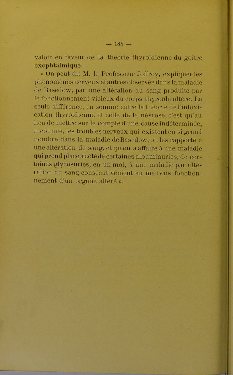 valoir en faveur de la théorie thyroïdienne du goitre exophtalmique. « On peut dit M. le Professeur Joffroy, expliquer les phénomènes nerveux et autres observés dans la maladie de Basedow, par une altération du sang produite par- le fonctionnement vicieux du corps thyroïde altéré. La seule différence, en somme entre la théorie de l'intoxi- cation thyroïdienne et celle de la névrose, c'est qu'au lieu de mettre sur le compte d'une cause indéterminée, inconnue, les troubles nerveux qui existent en si grand nombre dans la maladie de Basedow, on les rapporte à une altération de sang, et qu'on a affaire à une maladie quiprendplaceàcôtéde certaines albuminuries, de cer- taines glycosuries, en un mot, à une maladie par alté- ration du sang consécutivement au mauvais fonction- nement d'un organe altéré ».