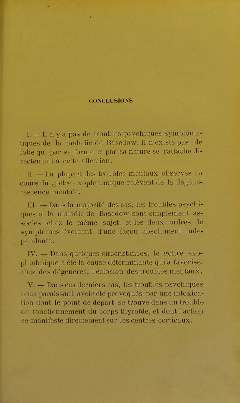 CONCLUSIONS I. _ h n'y a pas de troubles psychiques symptôma- tiques de la maladie de Basedow. Il n'existe pas de folie qui par sa forme et par sa nature se rattache di- rectement à cette affection. IL —La plupart des troubles mentaux observés au cours du goitre exophtalmique relèvent de la dégéné- rescence mentale. III. —Dans la majorité des cas, les troubles psychi- ques et la maladie de Basedow sont simplement as- sociés chez le même sujet, ' et les deux ordres de symptômes évoluent d'une façon absolument indé- pendante. IV. — Dans quelques circonstances, le goitre exo- phtalmique a été la cause déterminante qui a favorisé, chez des dégénérés, l'éclosion des troubles mentaux. V. — Dans ces derniers cas, les troubles psychiques nous paraissant avoir été provoqués par une intoxica- tion dont le point de départ se trouve dans un trouble de fonctionnement du corps thyroïde, et dont l'action se manifeste directement sur les centres corticaux.