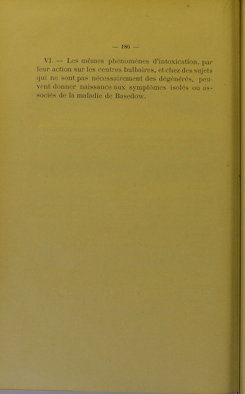 — 180 — VI. — Les mêmes phénomènes d'intoxication, par leur action sur les centres bulbaires, et chez des sujets qui ne sont pas nécessairement des dégénérés, peu- vent donner naissance aux symptômes isolés ou as-