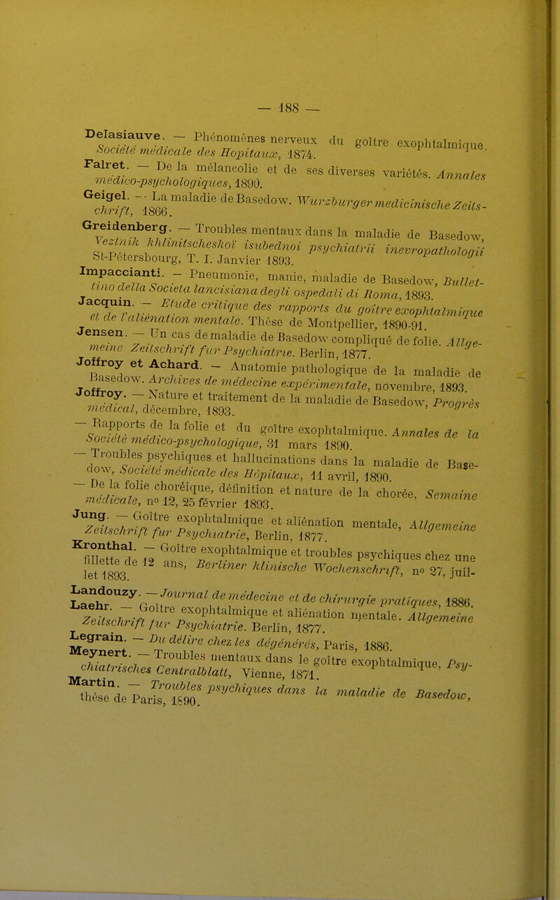 Delasiauve. - Phénomènes nerveux du goitre exophtalmique Société médicale des Hôpitaux, 1874, ^mique. Falret. - De la mélancolie et de ses diverses variétés. Annales medico-psijcholocjiques, 1890. ennuies ^rirt'im maladie deBaSed0W- Wu™burgermedicinischeZeils- Greidenberg. _ Troubles mentaux dans la maladie de Basedow VeztniK hhhmtseheshoï isubednoi psychiatrii inevropathologii fet-Petersbourg, T. I. Janvier 1893. 9 ^wde^TL^ I;neUm°nie' manie> mala1ie de Basedow, Bullet- lino délia Societa lancisiana decjli ospedali di Iîoma 1893 cCtTr'r- ETU CTiliqUe d6S rapports du doître exophtalmique et de l aliénation mentale. Thèse de Montpellier, 1890-91 Jensen. - Un cas de maladie de Basedow compliqué de folie \llae- mevne Zeitschrift fur Psychiatrie. Berlin 1877 9 Basedow f 7 Aat0mie Pathol°8'i(ï^ de la maladie de Jnffrl,  v T * medecine expérimentale, novembre, 1893. f 7' 7, T Gt traiteraent de la «^ladie de Basedow, Progrès médical, décembre, 1893. 'oyies 'sœTèZd* ^ ^ dU g°ître Anales de la Société medwo-psycholoyique, 31 mars 1890 - Troubles psychiques et hallucinations dans la maladie de Base- dow, Société médicale des Hôpitaux, 11 avril 1890 - De la folie choréique, définition et nature de'la chorée, Semaine médicale, no 12, 95 février 1893 semaine J7eUsc^rfnfur ?2f ? aliénatl°n mentale' *euscM ift fur Psychiatrie, Berlin 1877 « G0ÎtreDex°Phtal^^e et troubles psychiques chez une iet 1893 anS' ' MiniSChe Woch^»Vt, no 27, j«fl- ïaeh^rTîM^^^fédeCim etdeehi™W pratiques, 1S86. ^euscnnjt fur Psychiatrie. Berlin, 1877 MevÏÏ^ -Dltdé\™ chez les dégénérés, Paris, 1886. !Z, ,~ n mentaUX danS Je 8'0Ître exophtalmique Psy- thiatmsches Cenlralblatt, Vienne, 1871 * V