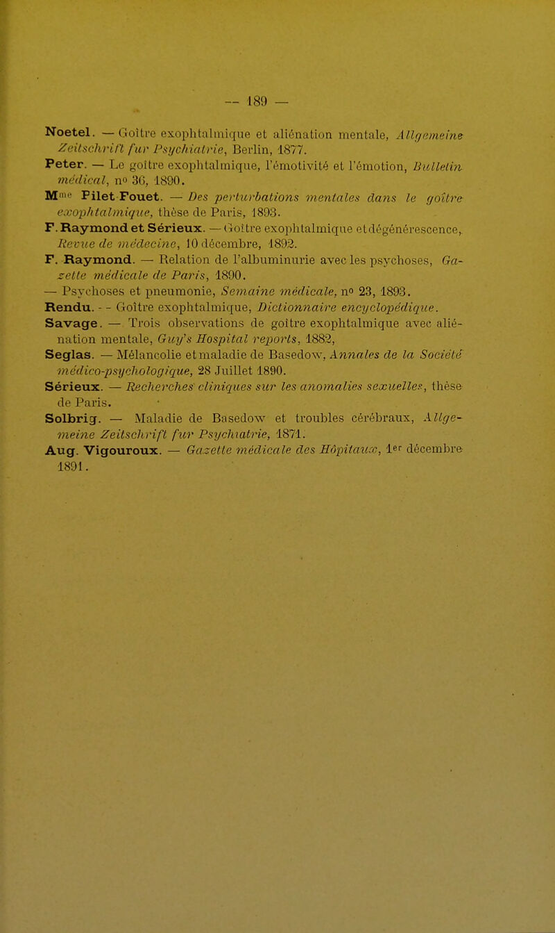 Noetel. — Goîtve exophtalmique et aliénation mentale, Allgemeine Zeitschrift fur Psychiatrie, Berlin, 1877. Peter. — Le goitre exophtalmique, l'émotivité et l'émotion, Bulletin médical, no 3C, 1890. M' Pilet Fouet. — Des perturbations mentales clans le goitre exophtalmique, thèse de Paris, 1893. F. Raymond et Sérieux. — Goitre exophtalmique et dégénérescence,. Revue de médecine, 10 décembre, 1892. F. Raymond. — Relation de l'albuminurie avec les psychoses, Ga- zette médicale de Paris, 1890. — Psychoses et pneumonie, Semaine médicale, n° 23, 1893. Rendu. - - Goitre exophtalmique, Dictionnaire encyclopédique Savage. — Trois observations de goitre exophtalmique avec alié- nation mentale, Guy's Hospital reports, 1882, Seglas. — Mélancolie et maladie de Basedow, Annales de la Société médico-psychologique, 28 Juillet 1890. Sérieux. — Recherches' cliniques sur les anomalies sexuelle?-, thèse de Paris. Solbrig. — Maladie de Basedow et troubles cérébraux, Allge- meine Zeitschrift fur Psychiatrie, 1871. Aug. Vigouroux. — Gazette médicale des Hôpitaux, 1er décembre 1891.