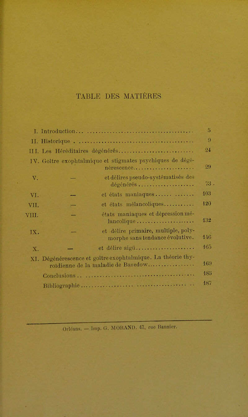 TABLE DES MATIÈRES I. Introduction. S II. Historique 9 III. Les Héréditaires dégénérés 24 IV. Goitre exophtalmique et stigmates psychiques de dégé- nérescence 29 V. — et délires pseudo-systématisés des dégénérés 73 - VI. — et états maniaques 103 VU. — et états mélancoliques 120 Vin. — états maniaques et dépression mé- lancolique 132 jX. — et délire primaire, multiple, poly- morphe sans tendance évolutive. 146 X. — et délire aigu 165 XL Dégénérescence et goitre exophtalmique. La théorie thy- roïdienne de la maladie de Basedow 169 a et; Conclusions AO Bibliographie 18/ Orléans. — Imp. G. MORAND. 47, rue Bannior.