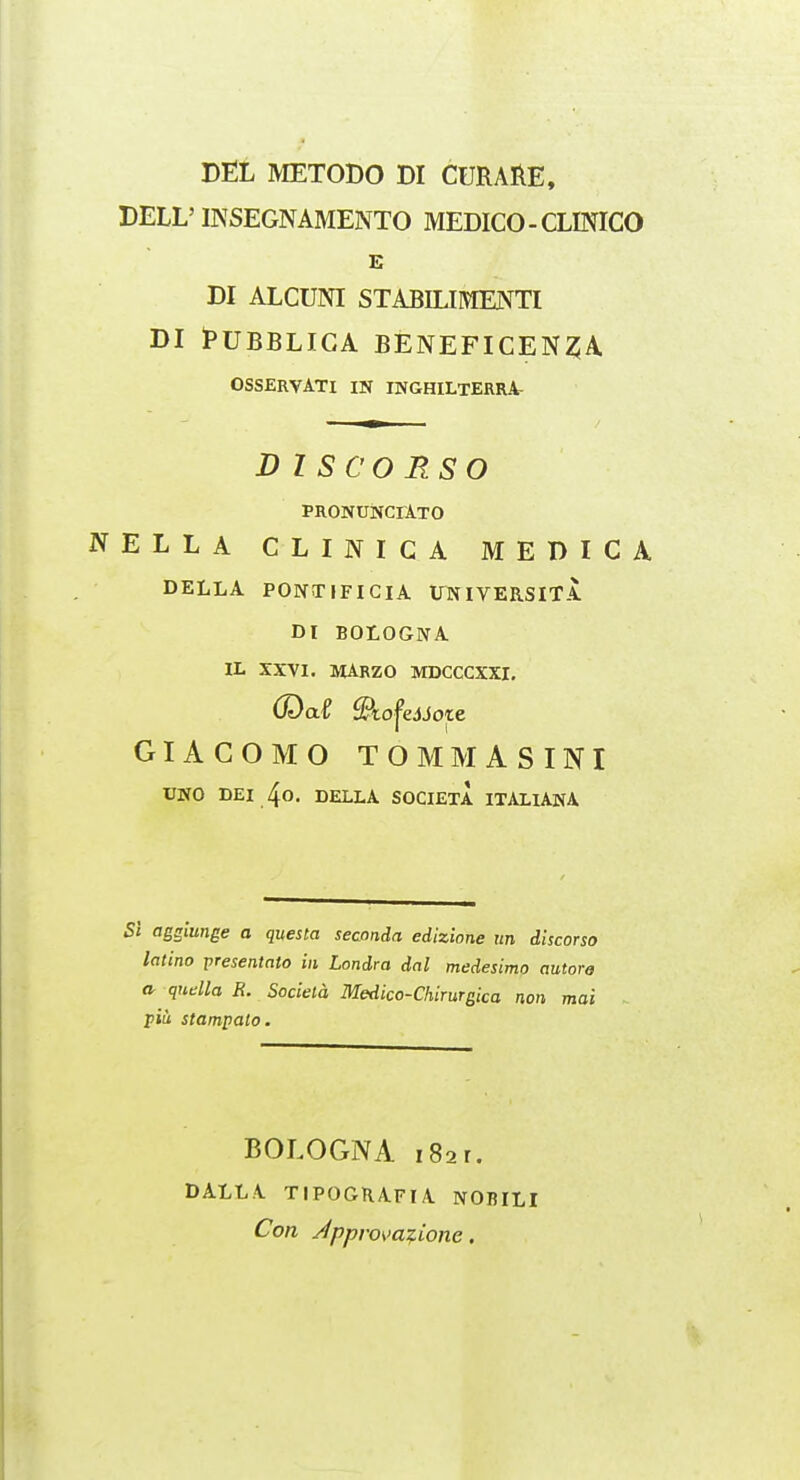 DEL METODO DI CURARE, DELL'mSEGNAMENTO MEDICO-CLINICO E DI ALCUNI STABILIMENTI DI I^UBBLICA BENEFICEN^A OSSERVATI IN INGHILTERRA- DISCORSO PRONUNCIATO NELLA CLINICA MEDICA DELLA PONTIFICIA ITNIVERSITA DI BOLOGNA IL XXVI. MArzO MDCCCXXI, Odai Slo^ejJote GIACOMO TOMMASINI UNO DEI 4o. DELLA SOCIETA ITALIANA 5/ agglunge a questa seconda edizione tm discorso latino presentato in Londra dal medesimo autorg a qudla R. Sociela Medico-Chirurgica non mai piu stampato. BOLOGNA I Bar. DALLA TIPOGRAFIA NOBILI Con /Ipprova^ione.