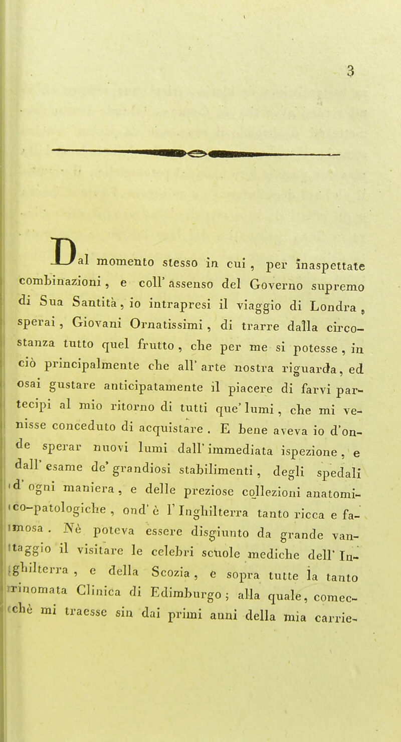 Dal momento stesso in cui , per inaspettate combinazioni, e coU' assenso del Governo supremo di Sua Samitkjio intrapresi il viaggio di Londra , sperai, Giovani Ornatissimi , di trarre dalla circo- stanza tutto quel frutto , clie per me si potesse , iu cio principalmente die all' arte nostra riguarda, ed osai gustare anticipatamente il piacere di farvi par- tecipi al mio ritorno di tutti que' lumi, die mi ve- nisse conceduto di acquistare , E bene aveva io d'on- de sperar nuovi lumi dall'immediata ispezione, e dall'esame de'grandiosi stabilimenti, degli spedali 'd'ogni maniera, e ddle preziose conezioni anatomi- .co-patologidie, ond'6 T Ingliilterra tanto ricca e fa- imosa . N(i potcva essere disgiunto da grande van- Itagglo il visitare le cdebri sciide medidie dell lu- Igljilterra , e ddia Scozia , e sopra tutte la tanto rrinomata Clinica di Edimburgo ; alia quale, comec- cch^ mi traesse sin dai primi anni della mia carrie-