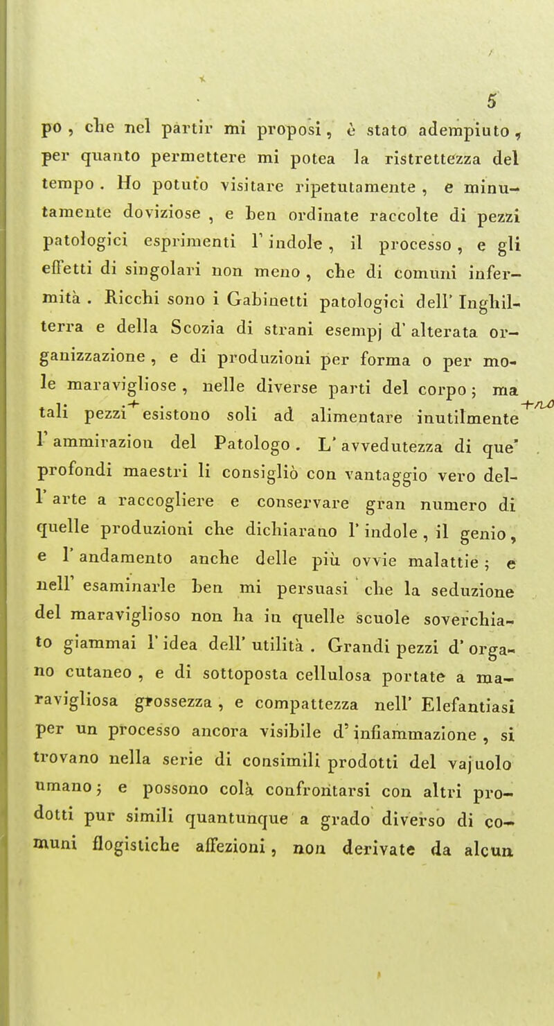 po , die nel partir mi proposi, e stato adempiuto , per quanto permettere mi potea la ristrettezza del tempo . Ho potuto visitare ripetutamente , e minu- tamente doviziose , e ben ordinate raccolte di pezzi patologici esprimenti V indole , il processo , e gli elFetti di singolari non meno , che di comuni infer- mita . Ricchi sono i Gabinetti patologici dell' Ingliil- terra e della Scozia di strani esempj d' alterata or- ganizzazione , e di produzioni per forma o per mo- le maravigliose , nelle diverse parti del corpo; ma tail pezzi esistono soli ad alimentare inutilmente r ammirazion del Patologo . L' avvedutezza di que' profondi maestri li consiglio con vantaggio vero del- r arte a raccogliere e conservare gran numero di quelle produzioni clie dichiarano 1'indole , il genio, e r andamento ancbe delle piii ovvie malattie ; e neir esaminarle ben mi persuasi che la seduzione del maraviglioso non ha in quelle scuole soverchia- to giammai 1' idea dell' utilita , Grandi pezzi d* orga- no cutaneo , e di sottoposta cellulosa portate a ma- ravigliosa gtossezza, e compattezza nell* Elefantiasi per un processo ancora visibile d' infiammazione , si trovano nella serie di consimili prodotti del vajuolo umanoj e possono cola confroritarsi con altri pro- dotti pur simili quantuhque a grado di verso di co- muni flogistiche affezioni, non derivate da alcun