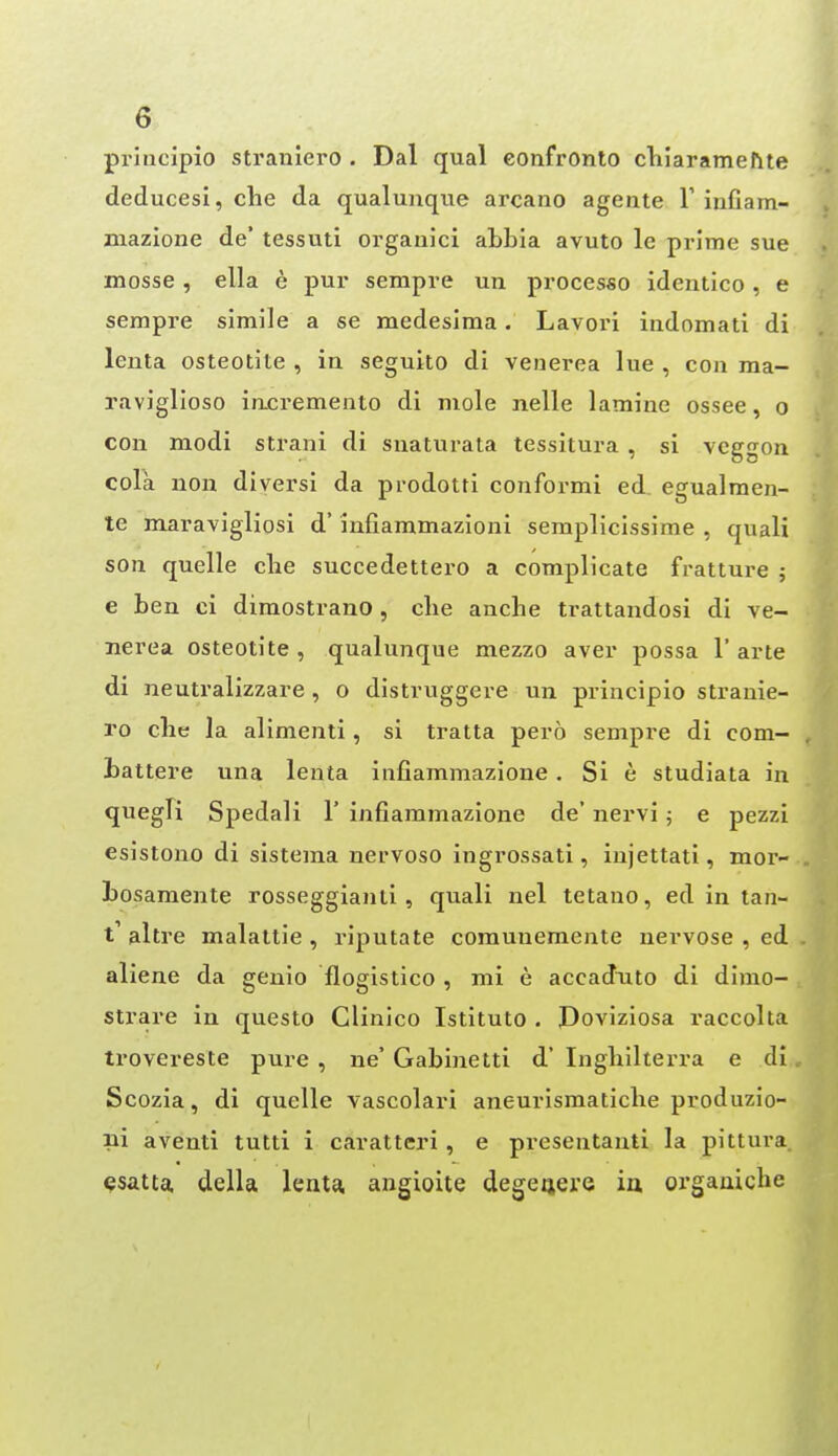 priiicipio straniero . Dal qual confronto chiaramefite deduces!, che da qualunque arcano agente F infiam- niazione de tessuti organici abbia avuto le prime sue mosse, ella e pur sempre un procesfio identico, e sempre simile a se medesima. Lavori indomati di lenta osteotite , ia seguito di venerea lue , con ma- raviglioso iacremento di mole nelle lamine ossee, o con modi strani di snaturata tessitura , si vcggon cola uon diversi da prodotti conformi ed egualmen- te nxaravigliosi d' infiammazioni semplicissime , quali son quelle die succedettero a complicate fratture 5 e ben ci dimostrano, clie anche trattandosi di ve- nerea osteotite , qualunque mezzo aver possa 1' arte di neutralizzare, o distruggere un principio stranie- ro che la alimenti, si tratta pero sempre di com- battere una lenta infiammazione. Si e studiata in quegK Spedali 1' infiammazione de' nervi j e pezzi esistono di sistema nervoso ingrossati, injettati, mor- bosamente rosseggianli , quali nel tetano, ed in tan- t' altre malattie , riputate corauuemente nervose , ed aliene da geuio flogistico , mi e accadtito di dimo- strare in questo Clinico Istituto . Doviziosa raccoha trovereste pure , ne' Gabinetti d' Inglillterra e di Scozia, di quelle vascolari aneurismaticlie produzio- iii aventi tutti i caratteri, e presentauti la pittura ^satta. della lenta angioite degeqere ia orgauicbe