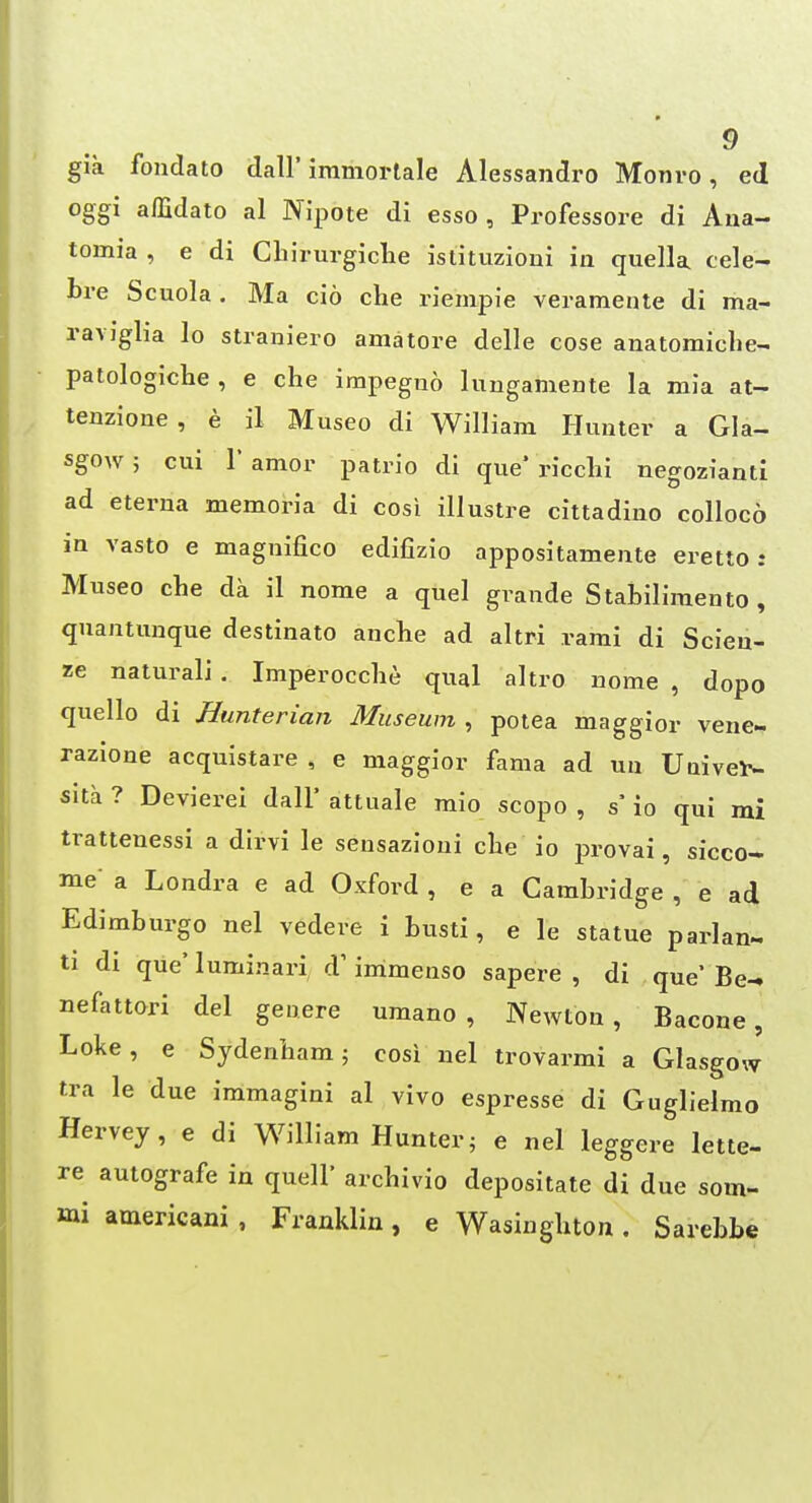 gia fondato dall' immorlale Alessandro Monro, ed oggi affidato al Nipote di esso , Professore di Ana- tomia , e di CLirurgiclie istituzioni in quella cele- bre Scuola . Ma cio che riempie veramente di ma- ravigha lo stranieio amatore delle cose anatomicbe-. patologiclie , e che impeguo lungamente la mia at- tenzione, e il Museo di William Hunter a Gla- sgow ; cui r amor patrio di que* ricclii negozianti ad eterna memoria di cosi illustre cittadino colloco in vasto e magnifico edifizio appositamente erettoi Museo che da il nome a quel grande Stabiliraento , quaatunque destinato anche ad altri rami di Scieu- ze naturali . Imperocche qual altro nome , dopo quello di Hunterian Museum , potea maggior vene- razione acquistare , e maggior fama ad un Uaivel^. sita ? Devierei dall* attuale mio scopo , s' io qui mi trattenessi a dirvi le sensazioni che io provai, sicco- me- a Londra e ad Oxford , e a Cambridge , e ad Edimburgo nel vedere i busti, e le statue parlan- ti di que' luminari d' immenso sapere , di que* Be- nefattori del genere umano , Newton, Bacone, Loke, e Sydenham; cosi nel trovarmi a Glasgow tra le due immagini al vivo espresse di GuglJelmo Hervey, e di William Hunter; e nel leggere lette- re autografe in quell* archivio depositate di due som- mi amerxcani , Franklin, e Wasinghton . Sarebbe