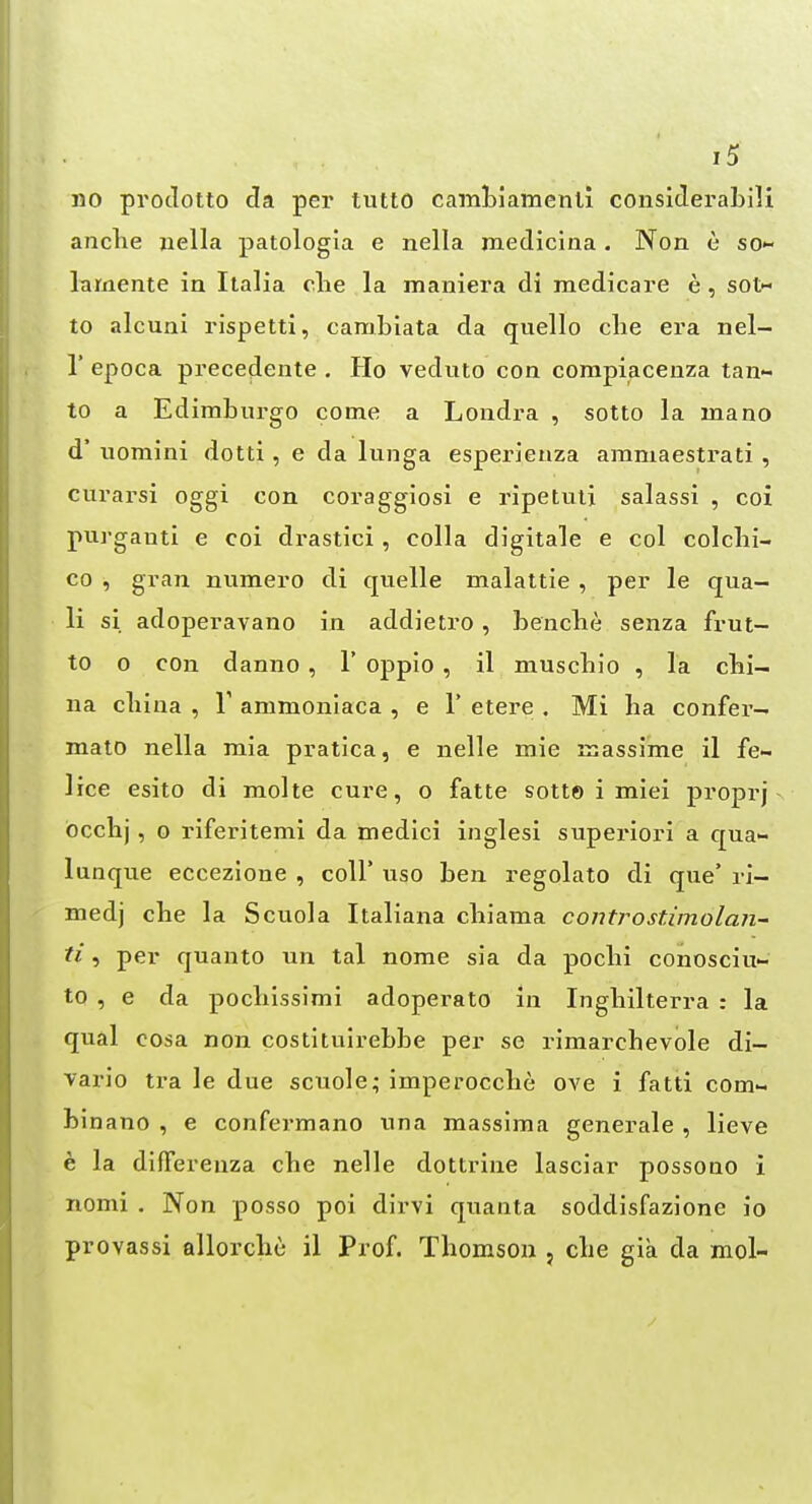 no protlotto da per tutto camtiamenli considei'abili anclie jiella patologia e nella medicina. Non e so*- lamente in Italia clie la maniera di medicare e, sot- to alcuni rispetti, cambiata da quello clie era nel- r epoca precedente . Ho veduto con compiacenza tan- to a Edimburgo come a Londra , sotto la mano d' uomini dotti, e da lunga esperieaza ammaestrati , curarsi oggi con coraggiosi e ripetuli salassi , coi purgauti e coi drastici, colla digitale e col colcbi- co , gran numero di quelle malattie , per le qua- li si adoperavano in addietro, bencbe senza frut- to 0 con danno , 1' oppio , il niuscbio , la cbi- na cliina , V ammoniaca , e 1' etere . Mi ha confer- malo nella mia pratica, e nelle mie massime il fe- lice esito di molte cure, o fatte sott© i miei proprj occhj, o riferitemi da medici inglesi superiori a c[ua- lunque eccezione , coll* uso ben regolato di que' ri- medj che la Scuola Italiana cbiama controstimolan- ti, per quanto un tal nome sia da poclii conosciu- to , e da pocliissimi adoperato in Ingliilterra : la qual cosa non costitulrebbe per se rimarcbevole di- vario tra le due scuole; imperoccbe ove i fatti com- binano , e confermano una massima generale , lieve e la difiereuza cbe nelle dottrine lasciar possono i nomi , Non posso poi dirvi quanta soddisfazione io provassi allorche il Prof. Thomson , che gia da mol-