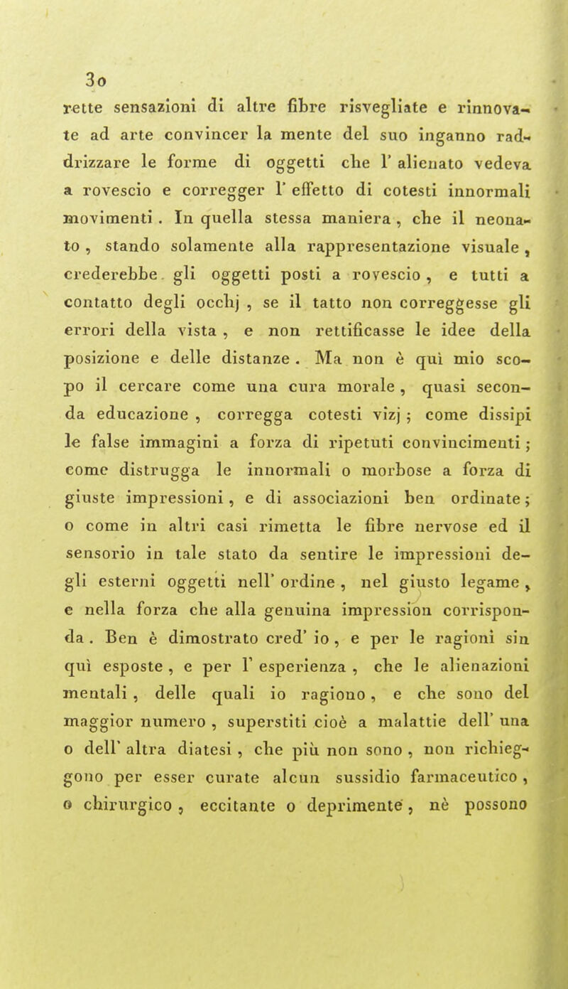 rette sensazioni di altre fibre risvegliate e rinnova- te ad arte convincer la mente del suo inganno rad- drizzare le forme di oggetti clie 1' alienato vedeva a rovescio e corregger 1' efFetto di cotesti innormali Hiovimenti. In quella stessa maniera , che il neona- to , stando solamente alia rappresentazione visuale , crederebbe gli oggetti posti a rovescio, e tutti a contatlo degli occbj , se il tatto non correggesse gli errori della vista , e non rettificasse le idee della posizione e delle distanze . Ma non e qui mio sco- po il cercare come una cura morale , quasi secon- da educazione , corregga cotesti vizj ; come dissipi le false immagini a forza di ripetuti convincimeuti; come distrugga le innormali o morbose a forza di giuste impressioni, e di associazioni ben ordinate; o come in altri casi rimetta le fibre nervose ed il sensorio in tale stato da sentire le impressioni de- gli esterni oggetti nell* ordine , nel giusto legame , e nella forza cbe alia genuina impression corrispon- da . Ben e dimostrato cred' io , e per le ragioni sin qui esposte , e per V esperienza , cbe le alienazioni mentali , delle quali io ragiono, e cbe sono del maggior numero , superstiti cioe a malattie dell' una o deir altra diatesi , cbe piu non sono , non ricbieg- gono per esser curate alcun sussidio farmaceutico , 0 chiriirgico, eccitante o deprimente, ne possono