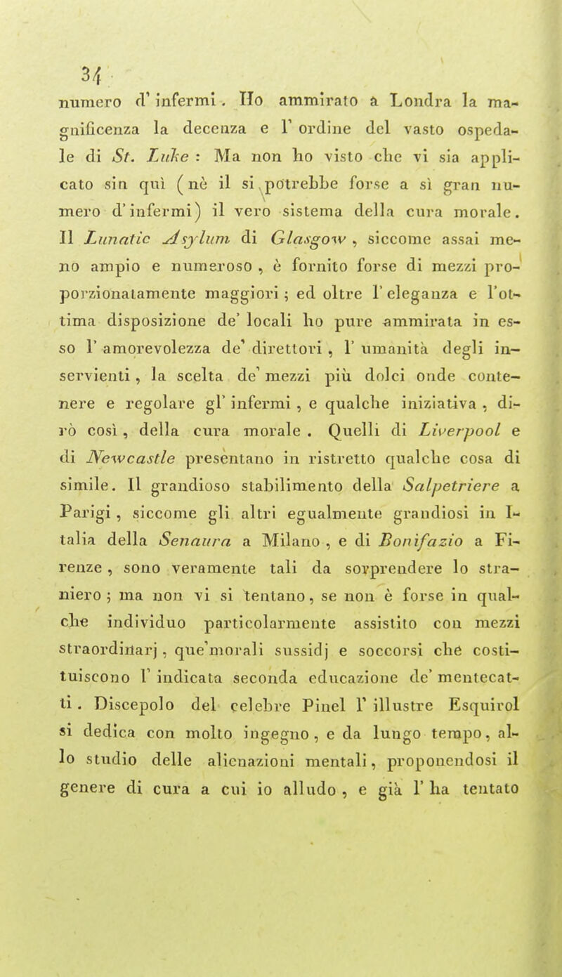 gnificenza la decenza e Y ordiiie del vasto ospeda- le di St. Ljike : Ma non ho visto die vi sia appli- cate sin qui (ne il si,potrebbe forse a si gran iiu- merod'infer mi) il vero sistema della cura morale. 11 Lunatic ^sjlum di Glasgow ^ siccome assai me- no ampio e numsroso , e fornito forse di mezzi pro- porzionalamente maggiori; ed oltre 1' elegauza e I'ot- lima disposizione de' locali ho pure ammirala in es- so r amorevolezza de'direttori, 1'umauita degli in— servienti, la scelta de' mezzi piii dolci onde coute- nere e regolare gT infermi , e qualche iniziativa , di- ro cosi, della cura morale . Quelli di Liuerpool e di Newcastle presentano in ristretto qualche cosa di simile. Il graudioso stabilimento della Salpetriere a Parigi, siccome gli altrl egualmeule graudiosi in I- talia della Senaiira a Milano , e di Bonifazio a Fi- renze , sono veramente tali da sovprendere lo stra- iiiero ; ma uon vi si tentauo, se non e forse in qual- che individuo particolarmente assistito con mezzi straordirtarj, que'morali sussidj e soccorsi che costi- tuiscono r indicata seconda educazione de' mentecat- li. Discepolo del celehre Pinel V illustre Esquirol si dedica con molto ingegno, e da lungo tempo, al- io studio delle alicnazioni mentali, propouendosi il genera di cura a cui io alludo , e gia 1' ha tentato