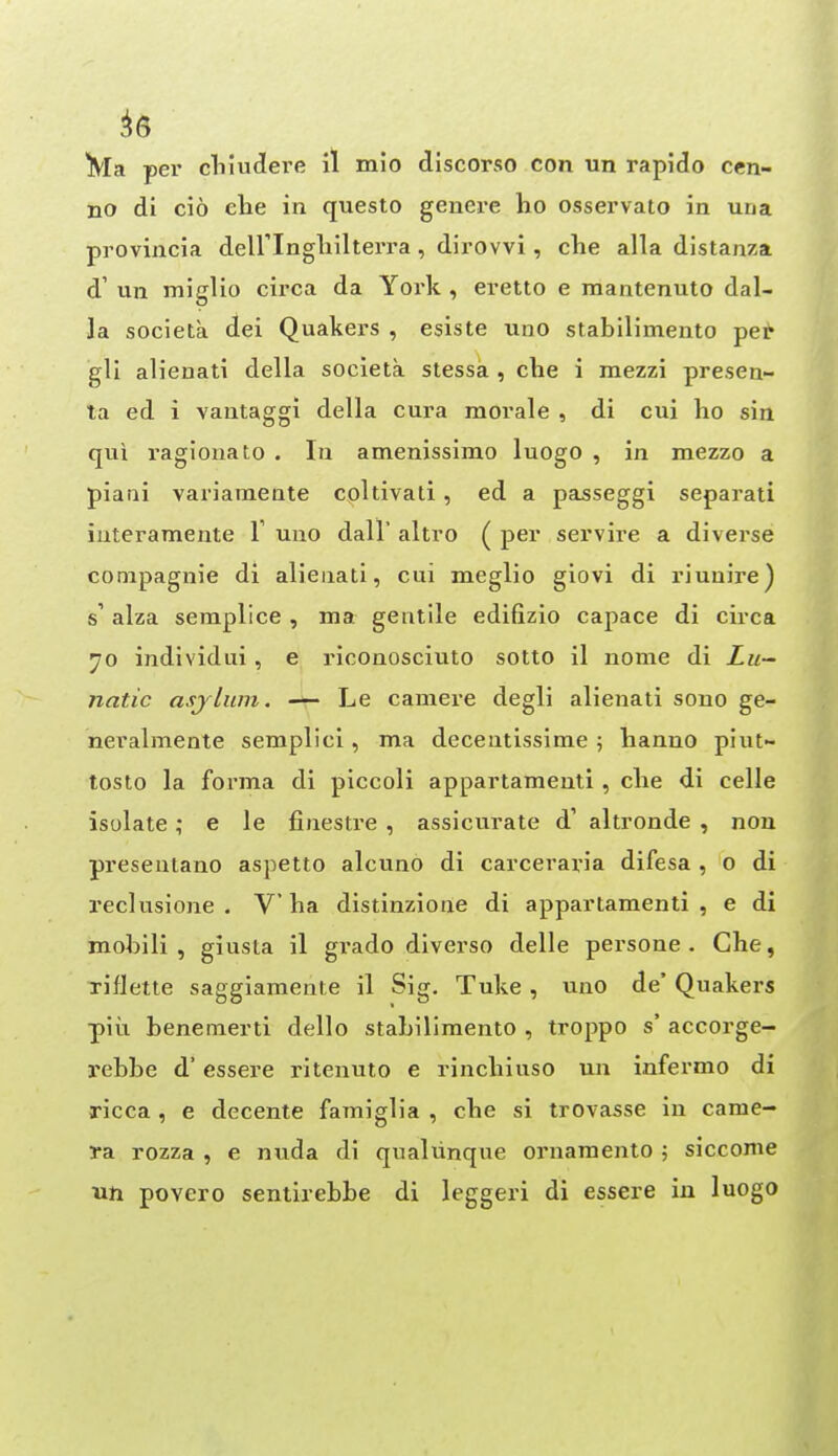 ^6 ^^la per cliiuclere il mio discorso con un rapido cen- no di cio elie in questo genere ho osservato in una provincia deiringliilterra, dirovvi, che alia distanza d' un miglio circa da York , eretto e mantenuto dal- la societa (lei Quakers , esiste uno stabilimento pei^ gli alienati della societa stessa , che i mezzi presen- ta ed i vantaggi della cura morale , di cui ho sin qui ragionato . lu amenissirao luogo , in mezzo a piatii variamente coltivati, ed a passeggi separati iuteramente V uno dall' altro ( per servire a diverse conipagnie di alienati, cui meglio giovi di riuuire) s' alza seraplice , ma gentile edifizio capace di circa individui , e riconosciuto sotto il nome di Z«- natic asjlum, — Le camere degli alienati sono ge- nevalmente semplici, ma decentissime ; hanno piut- tosto la forma di piccoli appartamenti , che di celle isolate; e le finestre , assicurate d' altronde , nou preseutano aspetto alcuno di carceraria difesa , o di reclusione . V ha distinzione di appartamenti , e di mobili , giusta il grado diverso delle persone . Che, riflette saggiamente il Sig. Tuke , uno de' Quakers piu benemerti dello stabilimento , troppo s' accorge- rebbe d' essere ritenuto e rinchiuso un infermo di ricca , e decente famiglia , che si trovasse in came- ra rozza , e nuda di qualunque ornaraento 5 siccome XLti povero seniirebbe di leggeri di essere in luogo