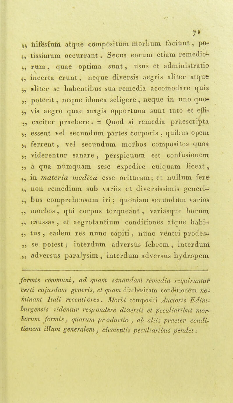 j, tissimum occiirrant. Secus eorum etiam remedio- j, rum, quae optima sunt, tisus et administratio 5, incerta crunt, neque diversis aegvis aliter atqtie ^, alitei* se habeutibus sua i^emedia accotnodare quia 5, poterit, neque idonea seligere , neque in uno quo vis aegro quae magis opportuna sunt ttito et e|H- j, cacitei' praebere ; = Quod si remedia praescri^ta J, essent vel secundum partes corporis , quibus opem ), ferrent, vel secundum mofbos compositos quos viderentur sanare , perspicuum est confusionem a qua numquam sese expedlre cuiquam lioeat , ^, in materia medica esse orituram; et nullum fere ^, non remedium sub variis et diversissirais geueri- bus comprebensum iri; quoniam secundttm varios ^, raorbos, qtii corpus torqueant , variasque boruni i, caussas , et aegrotantium conditioues atque babi- ^, lus , eadem res nunc capiti , nunc ventri prodes se potest; interdum adversus febrem , interduni ,, adversus paraljsim , interdum adversus bydropem forniis communi, ad qiiaih sanaiidam remedia requiritntur certi cujusdam generis, et qiiatii dialhcsicam concRlionem no- minant Ilali recentiores . Morhi composill Aucloris Ectim- burgensis videntur respondere diversis et peculiaribus mof- horinn formis, quanim productio , ah aliis praeter condi- tionein illam gencralem, dementis peculiaribus pcndet.