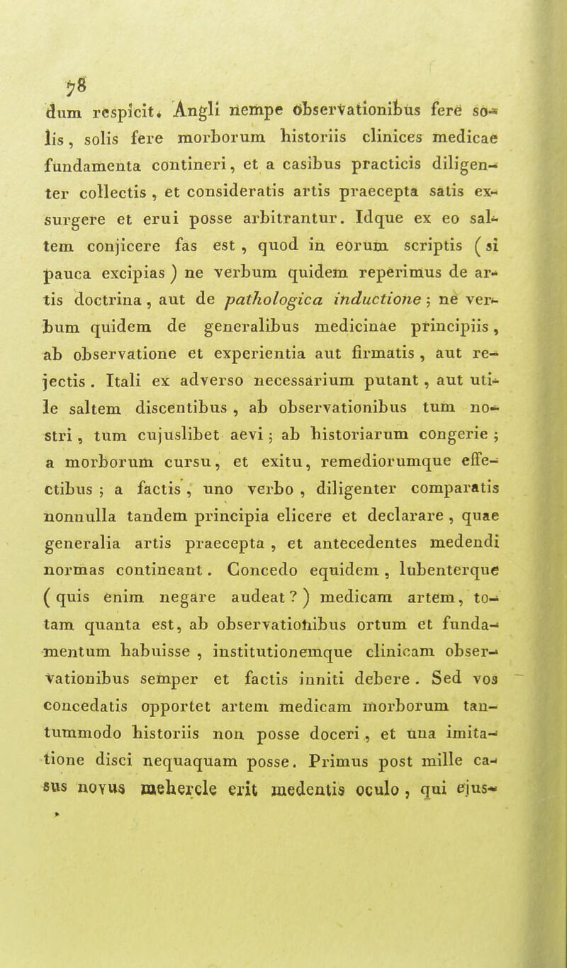 dum respicit* Angli rieitipe observationifcus fere so* lis, solis fere raoi-borum historiis clinices medicae fundamenta contineri, et a casibus practicis diligen- ter collectis , et consideratls artis praecepta satis ex- surgere et erui posse ai-bitrantur. Idque ex eo sak tem conjicere fas est , quod in eorum scriptis (si pauca excipias ) ne verbum quidem reperimus de ar- tis doctrina, aut de pathologica inductione 5 ne ver*- bum quidem de generalibus medicinae principiis, ab observatione et experientia aut fii-matis , aut re- jectis . Itali ex adverse necessarium putant, aut uti* le saltern discentibus , ab obsex'vationibus turn no- stri , turn cujuslibet aevi; ab bistoriarum congerie ; a morboruiu cursu, et exitu, remediorumque effe- ctibus ; a factis , uno verbo , diligenter comparatis nonnulla tandem principia elicere et declarare , quae generalia artis praecepta , et autecedentes medendi normas contineant. Concedo equidem , lubenterque ( quis enim negare audeat ? ) medicam artem, to- tam quanta est, ab observatiohibus ortum et funda- mentum habuisse , institutionemque clinioam obser-* Vationibus semper et factis inniti debere. Sed vos concedatis opportet artem medicam morborum tau- tummodo bistoriis nou posse doceri, et una imita- tione disci nequaquam posse. Primus post mille ca-< BUS noYU« mehercle erit medentis oculo, qui ejus- >