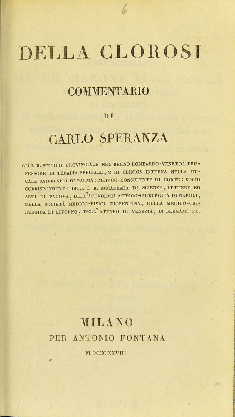 DELLA CLOROSI COMMENTARIO DI CARLO SPERANZA Gll I. R. MEDICO PROVINCIALE NEL REGNO LOMBARDO-VENETO : PRO- FESSORE DI TERAPIA SPECIALE , E DI CLINICA INTERNA NELLA DU- CALE XJNIVERSITA DI PARMA: MEDICO-CONSULENTE DI CORTE SOCIO CORRISPONDENTE DELL^ I. R. ACCADEMIA DI SCIENZE j LETTERS ED ARTI DI PADOVA, DELl’acCADEMIA MEDICO-CHIRURGICA DI NAPOLI, DELLA SOCIETA MEDICO-FISICA FIORENTINA, DELLA MEDICO-CHI- RURGICA DI LIVORNO, dell’ATENEO DI VENEZIA, DI BERGAMO EC. I t MILANO PER ANTONIO FONTANA M.DCCC.XXVIII