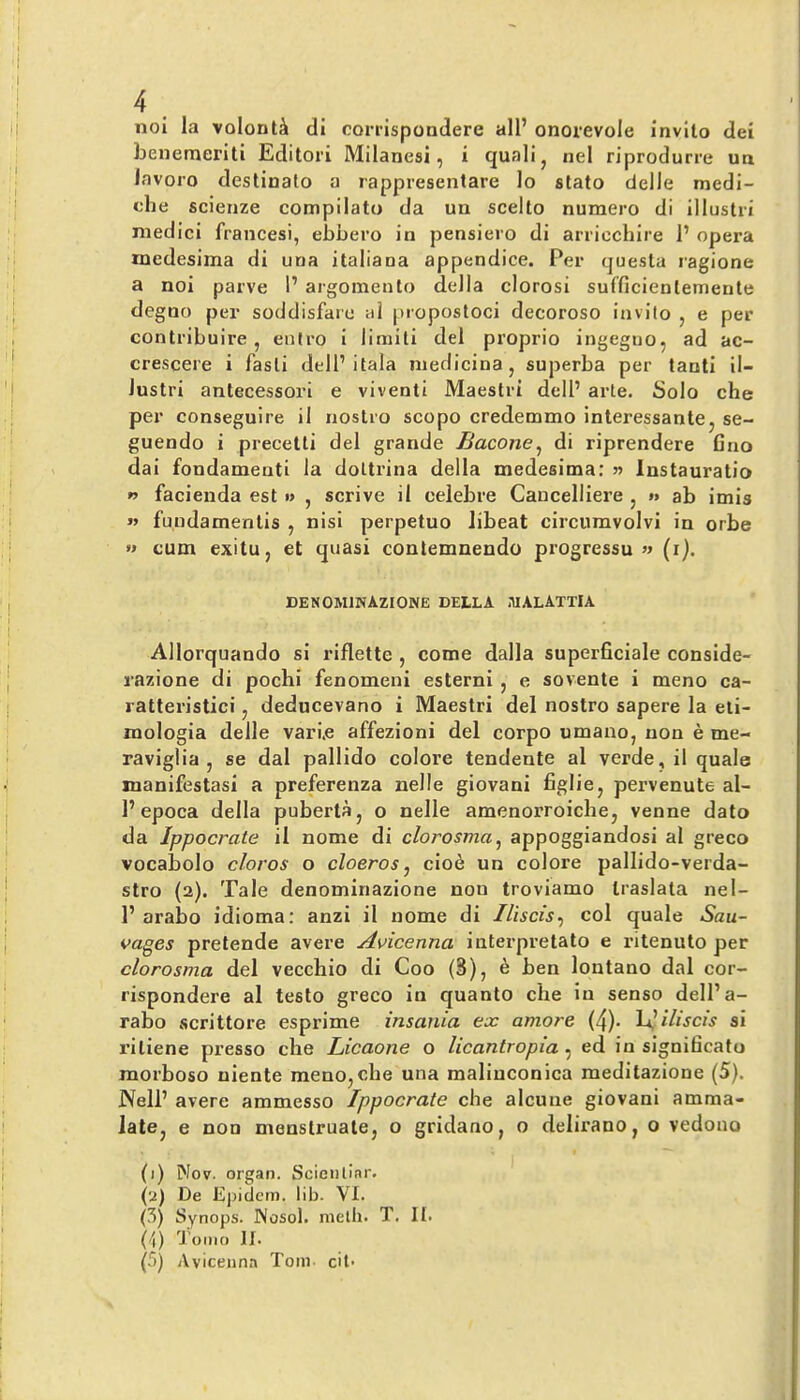 noi la volont^ tli corrispondere all’ onorevole invito dei benemeriti Editori Milanesi, i quail ^ nel riprodurre un lavoro destinalo a rappresenlare lo stato delle medl- che scienze compilato da un scelto numero di lllustri medic! francesi, ebbero in pensiero di arricchire 1’ opera rnedesima di una italiana appendice. Per questa ragione a noi parve 1’ argomento della clorosi sufficlenlemenle degno per soddisfare al piopostoci decoroso invito , e per contribuire , eniro 1 limili del proprio ingegiio, ad ac- crescere i fasti dell’itala medicinaj superba per tanti ll- lustri antecessor! e viventi Maestri dell’ arte. Solo che per conseguire 11 nostro scopo credemmo interessante^ se- guendo i precetti del grande Bacone^ di riprendere Gno dai fondamenti la doltrina della rnedesima; 55 Instauratio w facienda est » , scrive il celebre Caucelliere , »> ab imis » fundamentis , nisi perpetuo libeat circumvolvi in orbe » cum exitu, et quasi contemnendo progressu « (i). DENOMINAZIONE DELLA niALAXTlA Allorquando si riflette , come dalla superGciale conside- razione di pochi fenomeni esterni, e sovente i meno ca- ratteristici, deducevano i Maestri del nostro sapere la eti- mologia delle vari.e affezioni del corpo umano, non e me- raviglia , se dal pallido colore tendeule al verde, il quale manifestasi a preferenza nelle giovani Gglicj pervenute al- 1’epoca della puberta, o nelle amenorroichcj venne dato da Ippocrate il nome di clorosma^ appoggiandosi al greco vocabolo cloros o cloeros^ ciod un colore pallido-verda- stro (2). Tale denominazione non troviamo traslata nel- 1’ arabo idioma: anzi il nome di Iliscis^ col quale Sau- vages pretende avere Avicenna interpretato e ritenuto per clorosma del vecchio di Coo (S), e ben lontano dal cor- rispondere al testo greco in quanto che in senso dell’a- rabo scrittore esprime insania ex amove (4)- Vi^iliscis si ritiene presso die Licaone o licantropia, ed in signiGcato morboso niente meno,che una maliuconica meditazione (5). Nell’ avere ammesso Ippocrate che alcune giovani amma- latCj e non menstruate, o gridano, o delirano, o vedono (1) Nov. organ. Scieiitinr. (2) De Ejjidem. lib. VI. (S) Synops. Nosol. meth. T. II. (/j) 'J'omo II. (5) Avicenna Tom cit-
