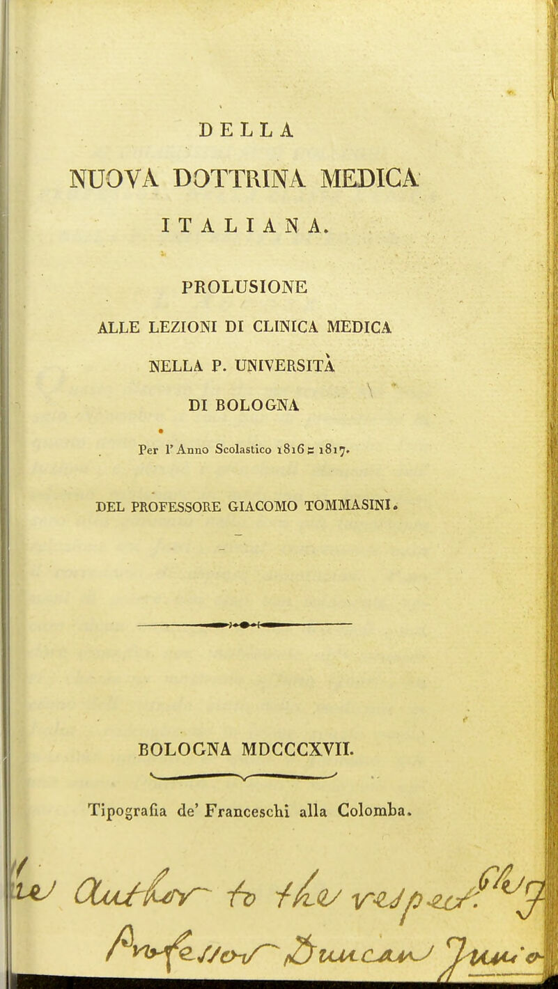 DELL A NUOVA DOTTRINA MEDICA ITALIAN A. PROLUSIONE ALLE LEZIONI DI CLINICA MEDICA NELLA P. UNIVERSITA DIBOLOGNA Per I'Anno Scolastico 1816s 1817. DEL PROFESSORE GIACOMO TOMMASINI. BOLOGNA MDCCCXVII. v — v — ' Tipografia de' Franceschi alia Colomba. ^ OufCy- 1t> -fit/ vUp-et/f*'