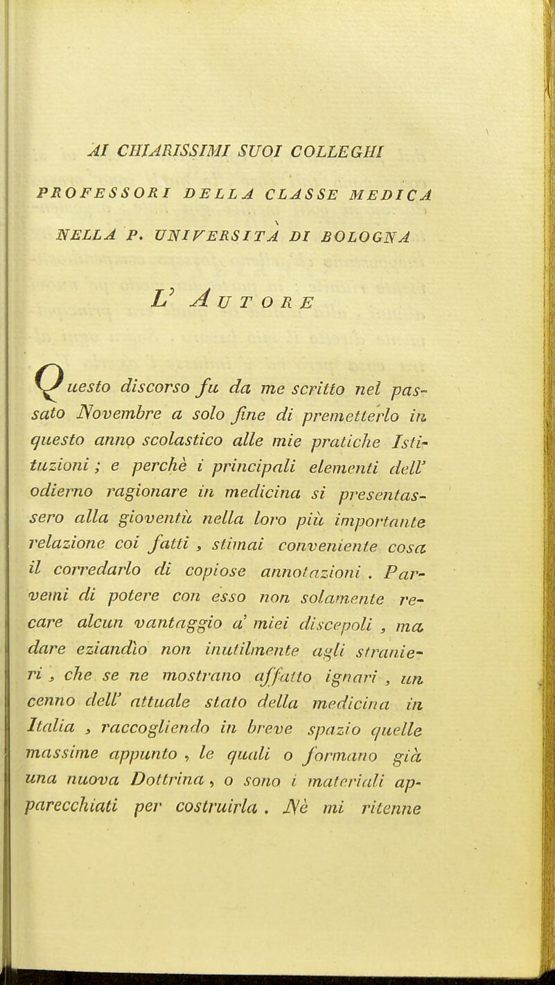 AI CHJARISSIMI SUOI COLLEGHI PROFESSORI BELLA CLASSE MEDICA NELL A P. UNIVERSITA DI BOLOGNA V A U T O RE uesto discorso fa da me scritto nel pas- sato Novembre a solo fine di premetlerlo in questo anno scolastico alle mie pratiche Isti- tuzioni; e perche i principali elementi dell' odierno ragionare in medicina si presentas- sero alia gioventic nella loro piii importante relazione coi fatti , stimai convenienle cosa il corredarlo di copiose annotazioni . Par- vetni di potere con esso non solamente re- care alcun vantaggio a' miei discepoli , ma. dare eziandio non inutihnente agli stranie- ri , che se ne mostrano affatto ignari , un cenno dell' attuale stato della medicina in Italia , raccogliendo in breve spazio quelle massime appunto , le quali o formano gia una nuova Dottrina, o sono i materiali ap- parecchiati per costruirla. J\e mi ritenne