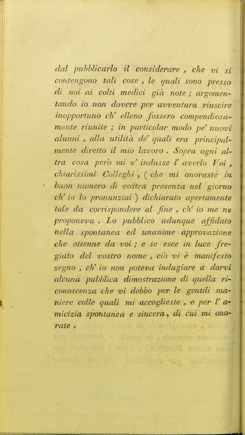 dal pubblicarlo il considerare , che vi si contengono tali cose , le quali sono presso di nqi ai cold medici gia note ; argomen- tando io non dovere per avventura riuscire inopportuno cli elleno fossero compendiosa- mente riunite ; in particolar modo pe' nuovi alunni y alia utilitd de* quali era principal- mente diretto il inio lavoro . Sopra ogni al- tra cosa perb mi v3 indusse V averlo Voi y chiarissiini Colleghi , ( che mi onoraste in buon numero di vostra presema nel giorno ch' io lo pronunziai ) dichiarato apertamente tale da corrispondere al fine , cli io me ne proponeva . Lo pubblico adunque ajfidato nella spontanea ed unanime approvazione che ottenne da voi ; e se esce in luce fre- giato del vostro nome s cib vi e manifesto segno j cli io non poteva indugiare a darvi alcuna pubblica dimostrazione di quella ri- conoscenza che vi debbo per le gentili ma- niere colle quali mi accoglieste s e per V a- micizia spontanea e sincera, di cui mi ono~ rate *