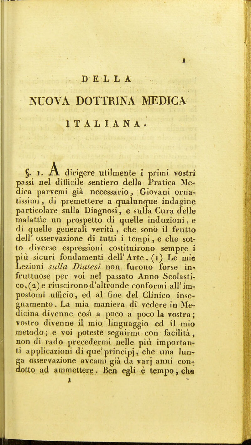 BELLA NUOVA DOTTRINA MEDICA ITALIANA. dirigere utilmente i primi vostri passi nel difficile sentiero della Pratica Me- dica parvemi gia necessarioGiovani orna- tissimi, di premettere a qualunque indagine particolare sulla Diagnosi, e sulla Cura delle malattie un prospetto di quelle induzioni, e di quelle generali verita , che sono il fnitto dell' osservazione di tutti i tempi, e che sot- to diverse espressioni costituirono sempre i piii sicuri fondamenti dell5 Arte . (1) Le mie Lezioni sulla Diatesi non furono forse in- fruttuose per voi nel passato Anno Scolasti- co,(a)e riuscironod'altronde conformi all'im- postorni ufficio, ed al fine del Clinico inse- gnamento. La mia maniera di vedere in Me- dicina divenne cosi a poco a poco la vostra; vostro divenne il mio linguaggio ed il mio metodo; e voi poteste seguirmi con facilita, non di rado precedermi nelle piu importan- ti applicazioni di que' principj r che una lun- ga osservazione aveami gia da varj anni con- dotto ad anunettere. Ben egli $ tempo, che l