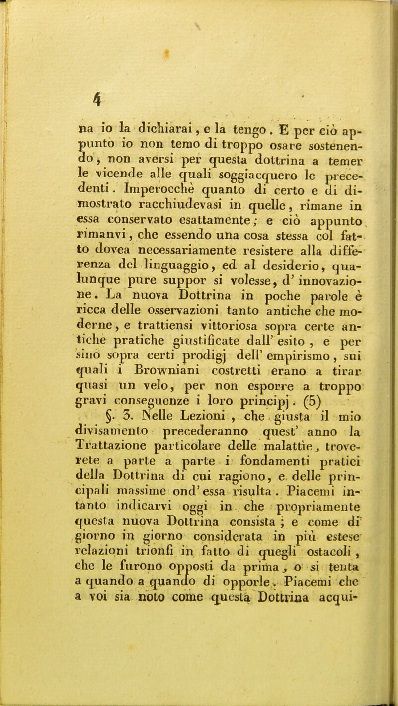 I f 4 na io la dichiarai, e la tengo . E per cio ap- punto io non temo di troppo osare sostenen- do, non aversi per questa doltrina a temer le vicende alle quali soggiacquero le prece- denti. Imperocche quanto di certo e di di- mostrato racchiudevasi in quelle, rimane in cssa conservato esattamente; e cio appunto rimanvi, che essendo una cosa stessa col fat- to dovea necessariamente resistere alia diffe- renza del linguaggio, ed al desiderio, qua- lunque pure suppor si volesse, d'innovazio- ne. La nuova Doltrina in poche parole e ricca delle osservazioni tan to antiche che mo- derne, e trattiensi vittoriosa sopra certe an- tiche pratiche giustificate dall' esito , e per sino sopra certi prodigj dell' empirismo, sui quali i Browniani costretti erano a tirar quasi un velo, per non esporre a troppo gravi conseguenze i loro principj. (5) §. 3. Nelle Lezioni , che giusta il mio divisamento precederanno quest' anno la Trattazione particolare delle malattie,, trove- rete a parte a parte i fondamenti pratici della Dottrina di cui ragiono, e delle prin- cipali massime ond'essa risulta . Piacemi in- tanto indicarvi oggi in che propriamente questa nuova Dottrina consista ; e come di' giorno in giorno considerata in piu estese relazioni trionfi in fatto di quegli ostacoli , che le furono opposti da prima 3 o si tenta a quando a quanuo di opporle. Piacemi che a voi sia noto come questa Dottrina acqui- i