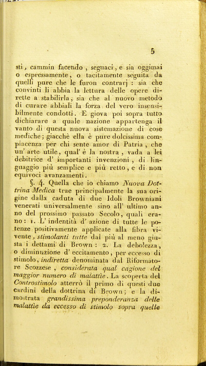 sti j cammin facendo , seguaci, e sia oggimai o espressamente, o tacitamente seguita da quelli pure che le furon contrarj : sia ehe convinti li abbia la lettura delle opere di- retle a stabilirla; sia che al nuovo metodo di curare abbiali la forza del vero insensi- bilmente condotti. E giova poi sopra tutto dichiarare a quale nazione appartenga il vanto di questa nuova sislemazione di cose mediche; giacche ella e pure dolcissima corn- piacenza per chi sente amor di Patria , che un' arte utile, qual' e la nostra , vada a lei debitrice d5 importanti invenzioni , di lin- guaggio piii semplice e piu. retto, e di non equivoci avanzamenti. §. 4- Quella die io chiamo Nuova Dot* trina Medica trae principalmente la sua ori- gine dalla caduta di due Idoli Browniani venerati universalmente sino all' ultimo an- no del prossimo passato Secolo, quali era* no: i. L'indentita a azione di tutte le po- tenze positivamente applicate alia libra vi- vente, stimolanti tutte dal piu al meno giu- sta i dettami di Brown : 2. La debolezza, o diminuziorie d'eccitamento, per eccesso di stimolo, indiretta denominate dal Riformato- re Scozzese , considerata qual cagione del maggior numero di maiattie. La scoperta del Contro stimolo atterro il primo di questi due cardini della dottrina di Brown; e la di- mostrata grandissima preponderanza delle maiattie da eccesso di stimolo sopra quelle