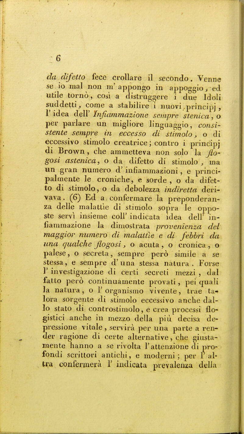 da difetto fece crollare il secondo. Venne se io mal non m'appongo in appoggio> ed utile torno, cosi a distruggere i due Idoli suddettij come a stabilire i nuovi .principj , 1' idea dell' hifiammazione sempre stenica, o per parlare un migliore linguaggio, consi- stente sempre in eccesso di stimolo, o di eccessivo stimolo creatrice; contro i principj di Brown , che ammetteva non solo la jlo- gosi astenica, o da difetto di stimolo , ma un gran numero d' infiammaKioni, e princi- palmente le croniche, e sorde , o da difet- to di stimolo, o da debolezza indiretta deri- vava. (6) Ed a confermare la preponderan- za delle malatt'ie di stimolo sopra le oppo- ste servi insieme coll' indicata idea dell' in- fiammazione la dimostrata provenienza del maggior numero di malattie e di febbri da una qualche Jlogosi} o acuta , o cronica , o palese, o secreta, sempre pero simile a se stessa, e sempre d'una stessa natura . Forse 1' investigazione di certi secreti mezzi , dal fatto pero continuamente provati , pei cjuali la natura, o 1' organismo vivente, trae ta- lora sorgente di stimolo eccessivo anclie dal- lo stato di controstirnolo, e crea processi flo- gistici anche in mezzo della piu decisa de- pressione vitale, servira per una parte a ren- der ragione di certe alternative, che giusta- mente hanno a se rivolta 1'attenzione di pro- fondi scrittori antichi, e moderni ; per 1' al- tra confermera 1' indicata prevalenza della