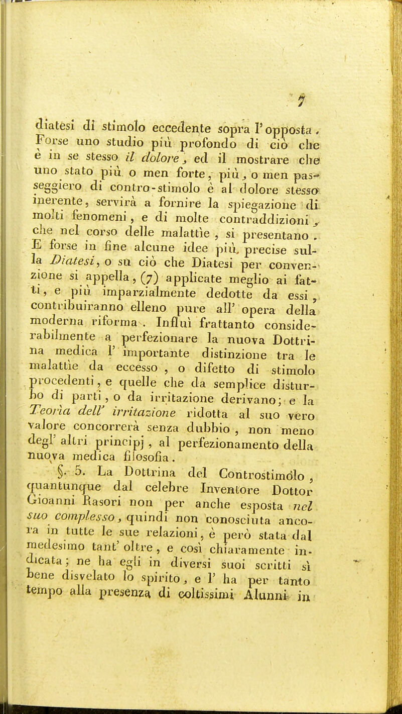 ctiatesi di stimolo eccedenje sopra 1' opposta , Forse uno studio piii profondo di cio che e in se stesso B dolore 3 ed il mostrare che uno stato piii o men forte, piu^ o men pas- seggiero di contro-stimolo e al tlolore stesso merente, servira a fornire la spiegazione di molti fenomeni, e di molte contraddizioni y che nel corso delle malattie , si presentano \ E forse in fine alcune idee piu. precise sul- la Piatesi, o su cio che Diatesi per conven- zione si appella, (7) applicate meglio ai fait* ti, e piu imparzialmente dedotte da essi , contribuiranno elleno pure all5 opera della moderna riforma . Influi frattanto conside- rabilmente a perfezionare la nuova Dottri- na mediea 1' importante distinzione tra le malattie da eecesso , o difetto di stimolo procedenti, e quelle che da semplice distur- bo di parti , o da irritazione derivano; e la Teoria dell' irritazione ridotta al suo vero valore concorrera senza dubbio , non meno degl' altri principj , al perfezionamento della nuova medica fifosoiia. §. 5. La Dotlrina del Controstimdlo , quantunque dal celebre Inventore Dottor Gioanni Rasori non per anche esposta ncl suo complesso, quindi non conosciuta anco- ra m tutte le sue relazioni, e pero stata dal medesimo tant'oltre, e cosi chiaramente in- dicata; ne ha egli in diversi suoi scritti s\ bene disvelato lo spirito, e V ha per tanto tempo alia presenza. di ooltissimi Alunni in
