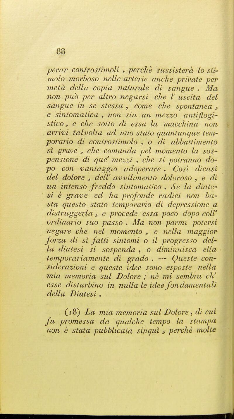 perar controstimoli 3 perche sussistera lo sl£- molo morboso nelle arterie anche private per meta dell a copia naturale di sangue . Ma non pub per altro negarsi che V uscita del sangue in se stessa , come che spontanea 3 e sintoinatica , non sia un mezzo antiflogi- sticOj e che sotto di essa la macchina non arrivi tahiolta ad uno stato quantunque tem- porario di controstimolo , o di abbattimento si grave 3 che comanda pel momento la sos- pensione di que' mezzi 3 die si potranno do- po con vantaggio adoperare . Cost dicasi del dolore 3 deif awilimento doloroso , e di un intenso freddo sintomatico . Se la diate- si e grave ed ha profonde radici non ba- sta questo stato temporario di depressione a distruggerla 3 e procede essa poco dopo coll' ordinario suo pas so . Ma non parmi potersi negare che nel momento 3 e nella maggior jorza di si fatti sintomi o il progresso del- la diatesi si sospenda , o diminuisca ell a temporariamente di grado . — Queste con- siderazioni e queste idee sono esposte nella mia memoria sul Dolore ; ne mi sembra eh' esse disturbino in nulla le idee fondamcntali della Diatesi . (18) La mia memoria sul Dolore, di cui fu promessa da qualche tempo la stampa non e statu pubblicata sinqui 3 perche molte