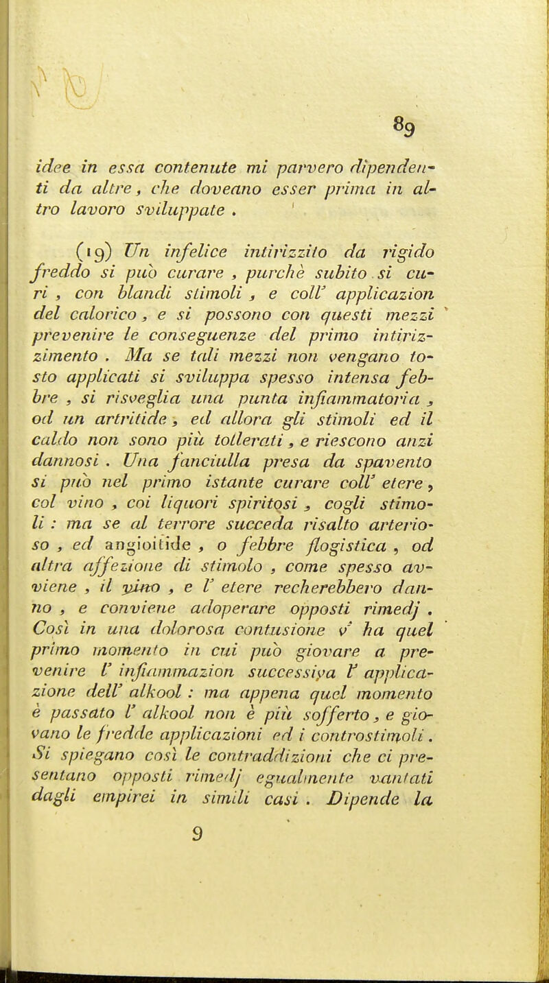 «9 idee in essa contemite mi parvero dipende/i- ti da altre, che doveano esser prima in al- tro lavoro sviluppate . (19) Un infelice intirizzi/o da rigido freddo si pub curare , pure he subito si cu- ri , con blandi sLimoli , e coll' applicazion del calorico, e si possono con questi mezzi pre venire ie conseguenze del primo intiriz- zimento . Ma se tali mezzi non vengano /o- sto applicati si sviluppa spesso intensa feb- bre , si risveglia una punta injiammatoria , od un artritide, ed allora gli stimoli ed il caldo non sono piit toderati, e riescono anzi dannosi . Una fanciulla presa da spavento si pub net primo istante curare colV etere 9 col vino y coi liquori spiritqsi 3 cogli stimo- li : ma se al terrore succeda risalto arterio- so , ed angioitide , o febbre flogistica , od altra affezione di stimolo , come spesso av- vicne , il yino , e V etere recherebbero dan- no , e conviene adoperare opposti rimedj . Cost in una dolorosa contusione v~ ha quel primo momento in cm pub gioimre a pre- venire I' infiammazion successiya f applica- zione dell' alkool : ma appena quel momento e passato V alkool non e piii sofferto, e gio- vano le freddc applicazioni ed i controstimoli . Si spiegano cosl le contraddizioni che ci pre- sentano opposti rimed/ egualmente uanlati dagli empirei in simili casi . Dipende la