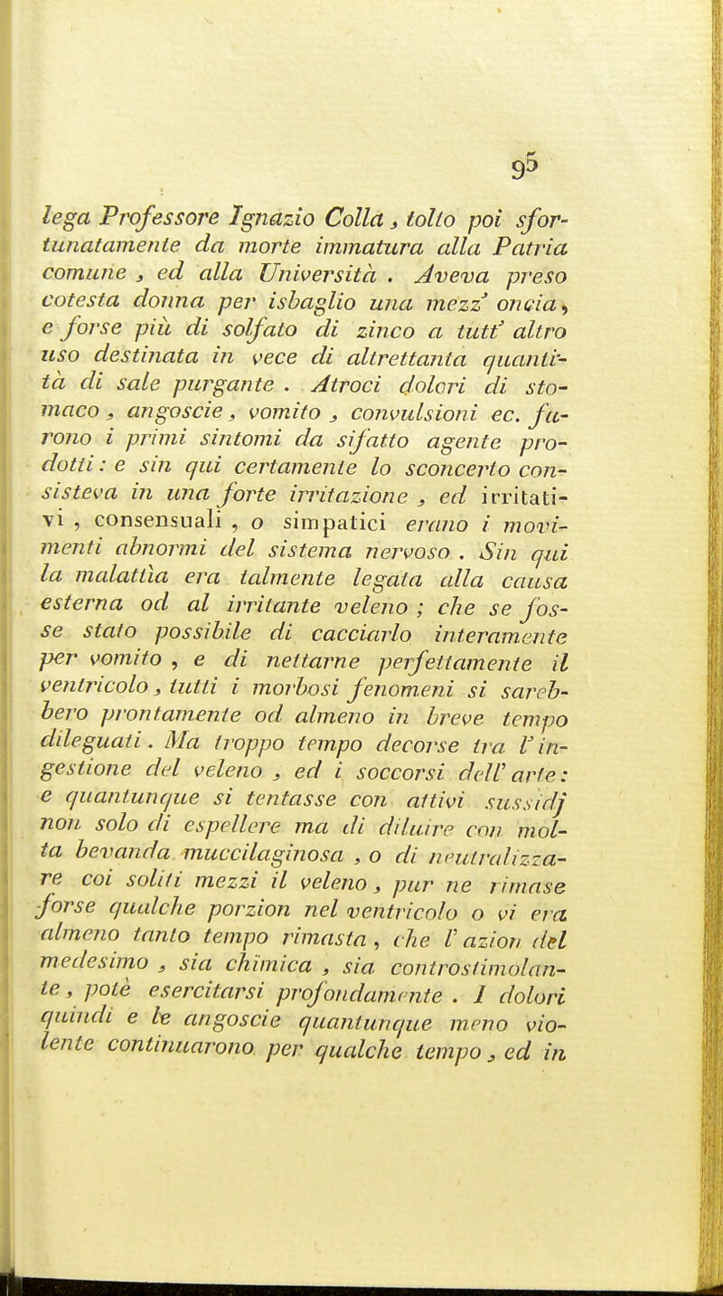 lega Professore Ignazio Collet, folio poi sfor- tunatamente da morte immatura alia Patria comune , ed alia Universita . Jveva preso cotes fa donna per isbaglio una mezz oncia, e foj-se piii di solfato di zinco a tutt' altro uso destinata in vece di altrettanta quanli- ta di sale purgante . Atroci dolori di sto- maco, angoscie, vomito 3 convulsioni ec. fu- rono i primi sintomi da sifatto agente pro- dotti: e sin qui certamenle lo sconcerto con- sis teva in una forte irritazione , ed irritati- vi , consensnali , o simpatici erano i movi- menti abnormi del sistema nervosa . Sin qui la malattia era talmente legal a alia causa esterna od al irritante veleno ; che se fos- se stato possibile di cacciarlo interamente per vomito , e di nettarne perfettamenie il ventricolo, lutli i morbosi fenom.eni si sareb- bero prontamente od alme.no in breve tempo dileguati. Ma troppo tempo decorse Ira V in- gestione del veleno , ed i soccorsi deW arte: e quantunque si tentasse con attivi sussidj non solo di espellere ma di diluire con mol- ta bevanda muccilaginosa , o di neutrahzza- re coi soldi mezzi il veleno s pur ne rimase ■forse qualche porzion nel ventricolo o vi era almeno tanto tempo rimasta , die V azior, del medesimo , sia chimica , sia controstimolan- te , pole esercitarsi profondamnite . I dolori quindi e he angoscie quantunque meno vio- lente continuarono per qualche tempo , ed in