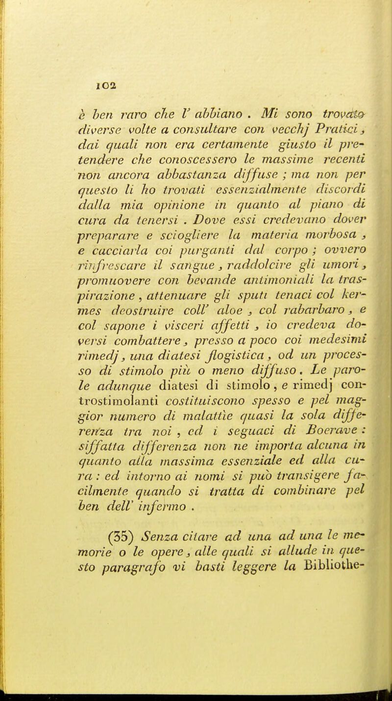 lOI e ben raro che V abbiano . Mi sono trovatt* diverse volte a consultare con vecchj Pratici 3 dai quali non era certamente giusto il pre- tender e che conoscessero le massime recenti non ancora abbastanza diffuse ; ma non per queslo li ho trovati essenzialmente discordi dalla mia opinione in quanto al piano di cura da tenersi . Dove essi credevano dover preparare e sciogliere la materia, morbosa 3 e cacciarla coi purganti dal corpo ; ovvero rinfrescare il sangue 3 raddolcire gli umori 3 promuovere con bevande antimoniali la tras- pirazione , attenuare gli sputi tenaci col ker- mes dcostruire coll' aloe s col rabarbaro, e col sapone i visceri affetti s io credeva do- versi combattere 3 presso a poco coi medesimi rimedj, una diatesi Jlogistica s od un proces- so di stimolo piic o meno dijjuso. Le paro- le adunque diatesi di stimolo, e rimedj con- trostimolanti costituiscono spesso e pel mag- gior numero di malattle quasi la sola diffe- rertza tra noi , cd i seguaci di Boerave: siffatta differenza non ne import a alcuna in quanto alia massima essenziale ed alia cu- ra : ed intorno ai Tiomi si pub transigere fa- cilmente quando si tratta di combinare pel ben delV infermo . (55) Senza ciiare ad una ad una le me- morie o le opere 3 alle quali si allude in que- sto paragrafo vi basti leggere la Bibliothe-