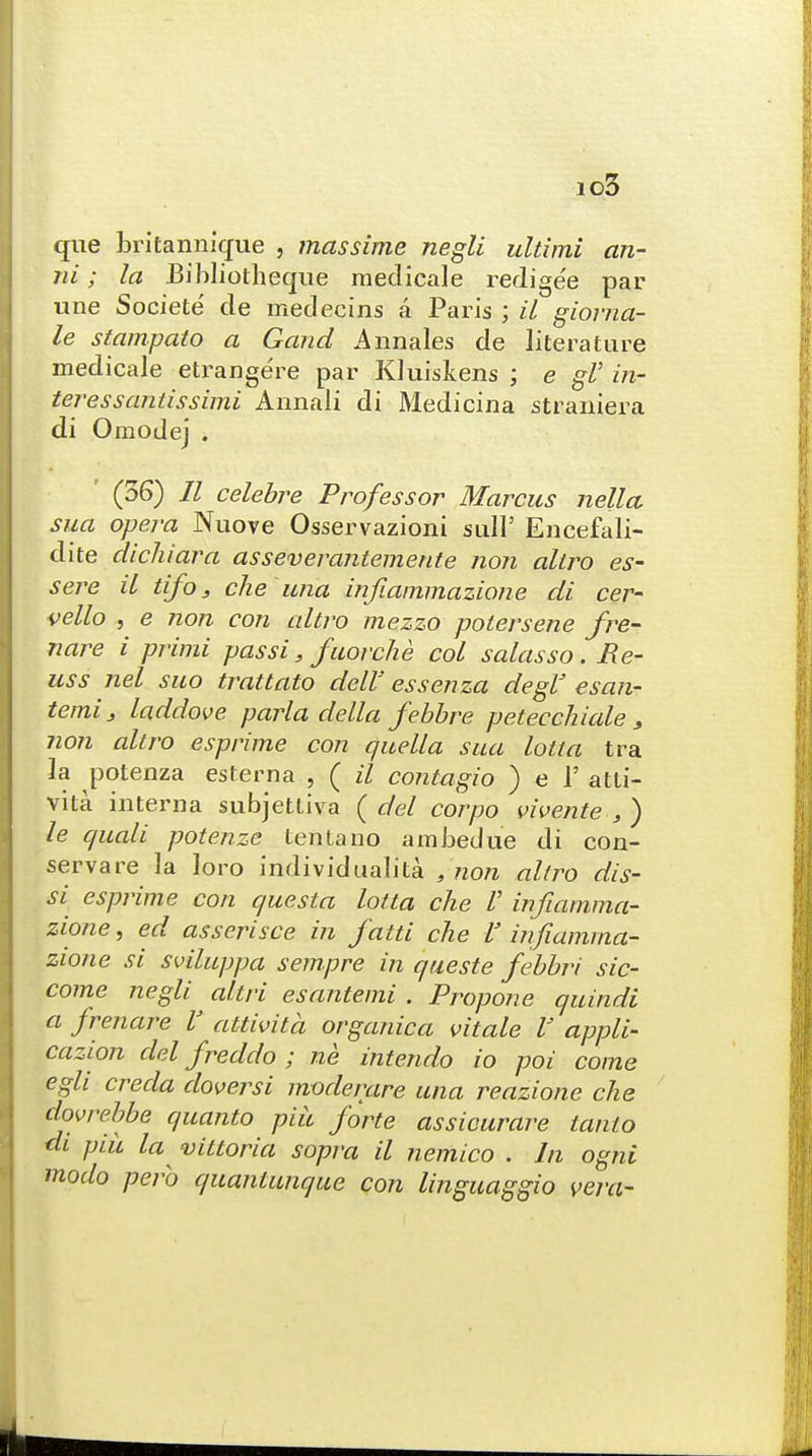 io3 que britannique , massime negli ultimi an- ni; la Bibliotheque raedicale redigee par une Societe de medecins a Paris ; il giorna- le stampato a Gaud Annales de literature medicale etrangere par Kluiskens ; e gl' in- teressantissimi Annali di Medicina straniera di Omodej . (36) II celebre Professor Marcus nella sua opera Nuove Osservazioni sull' Encefali- dite dichiara asseverantemente non aliro es- sere il tifo, die una infiammazione di cer- vello , e non con altro mezzo polersene fre- nare i primi pas si, fuorche col salasso. Re- uss nel suo trattato dell'' essenza degl esan- temi3 laddove parla delta febbre petecchiale 3 non altro esprime con quella sua lotta tra la potenza esterna , ( il contagio ) e V atti- vita interna subjettiva ( del corpo vivente , ) le quali potenze tenia no ambedue di con- serve re la loro individual]ta , non altro dis- si esprime con questa lotta che V infiamma- zione , ed asserisce in fatti che V infiamma- zione si sviluppa sempre in queste febbri sic- come negli altri esantemi . Propone quindi a frenare V attivita organica vitale V appli- cazion del freddo ; ne intendo io poi come egli creda doversi moderare una reazione che dovrebbe quanto piu forte assicurare tanto dt piu la vittoria sopra il nemico . In ogni modo perb quantunque con linguaggio vera-